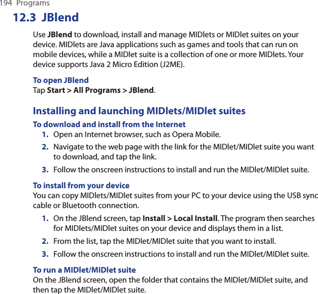 194  ProgramsJBlend12.3 Use JBlend to download, install and manage MIDlets or MIDlet suites on your device. MIDlets are Java applications such as games and tools that can run on mobile devices, while a MIDlet suite is a collection of one or more MIDlets. Your device supports Java 2 Micro Edition (J2ME).To open JBlendTap Start &gt; All Programs &gt; JBlend.Installing and launching MIDlets/MIDlet suitesTo download and install from the Internet1.  Open an Internet browser, such as Opera Mobile.2.  Navigate to the web page with the link for the MIDlet/MIDlet suite you want to download, and tap the link.3.  Follow the onscreen instructions to install and run the MIDlet/MIDlet suite.To install from your deviceYou can copy MIDlets/MIDlet suites from your PC to your device using the USB sync cable or Bluetooth connection.1.  On the JBlend screen, tap Install &gt; Local Install. The program then searches for MIDlets/MIDlet suites on your device and displays them in a list.2.  From the list, tap the MIDlet/MIDlet suite that you want to install.3.  Follow the onscreen instructions to install and run the MIDlet/MIDlet suite.To run a MIDlet/MIDlet suiteOn the JBlend screen, open the folder that contains the MIDlet/MIDlet suite, and then tap the MIDlet/MIDlet suite.