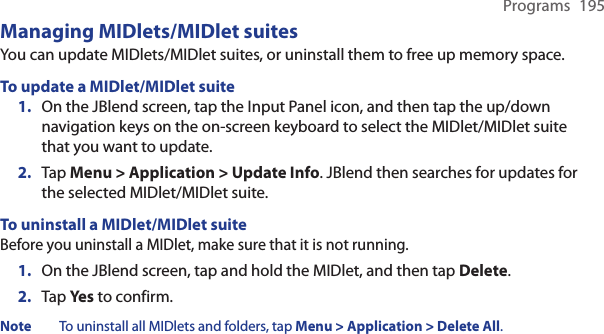 Programs  195Managing MIDlets/MIDlet suitesYou can update MIDlets/MIDlet suites, or uninstall them to free up memory space.To update a MIDlet/MIDlet suite1.  On the JBlend screen, tap the Input Panel icon, and then tap the up/down navigation keys on the on-screen keyboard to select the MIDlet/MIDlet suite that you want to update.2.  Tap Menu &gt; Application &gt; Update Info. JBlend then searches for updates for the selected MIDlet/MIDlet suite.To uninstall a MIDlet/MIDlet suiteBefore you uninstall a MIDlet, make sure that it is not running.1.  On the JBlend screen, tap and hold the MIDlet, and then tap Delete.2.  Tap Ye s to confirm.Note  To uninstall all MIDlets and folders, tap Menu &gt; Application &gt; Delete All.