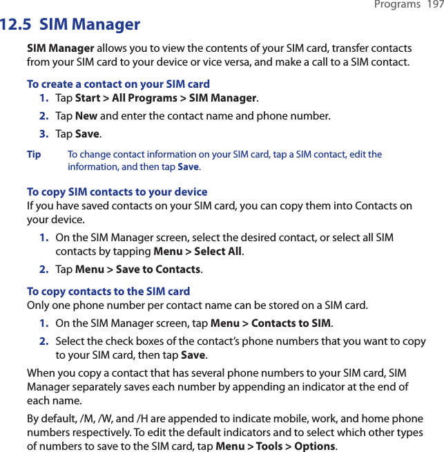 Programs  19712.5  SIM ManagerSIM Manager allows you to view the contents of your SIM card, transfer contacts from your SIM card to your device or vice versa, and make a call to a SIM contact.To create a contact on your SIM card1.  Tap Start &gt; All Programs &gt; SIM Manager.2.  Tap New and enter the contact name and phone number.3.  Tap Save.Tip  To change contact information on your SIM card, tap a SIM contact, edit the information, and then tap Save.To copy SIM contacts to your deviceIf you have saved contacts on your SIM card, you can copy them into Contacts on your device.1.  On the SIM Manager screen, select the desired contact, or select all SIM contacts by tapping Menu &gt; Select All.2.  Tap Menu &gt; Save to Contacts.To copy contacts to the SIM cardOnly one phone number per contact name can be stored on a SIM card.1.  On the SIM Manager screen, tap Menu &gt; Contacts to SIM.2.  Select the check boxes of the contact’s phone numbers that you want to copy to your SIM card, then tap Save.When you copy a contact that has several phone numbers to your SIM card, SIM Manager separately saves each number by appending an indicator at the end of each name.By default, /M, /W, and /H are appended to indicate mobile, work, and home phone numbers respectively. To edit the default indicators and to select which other types of numbers to save to the SIM card, tap Menu &gt; Tools &gt; Options.