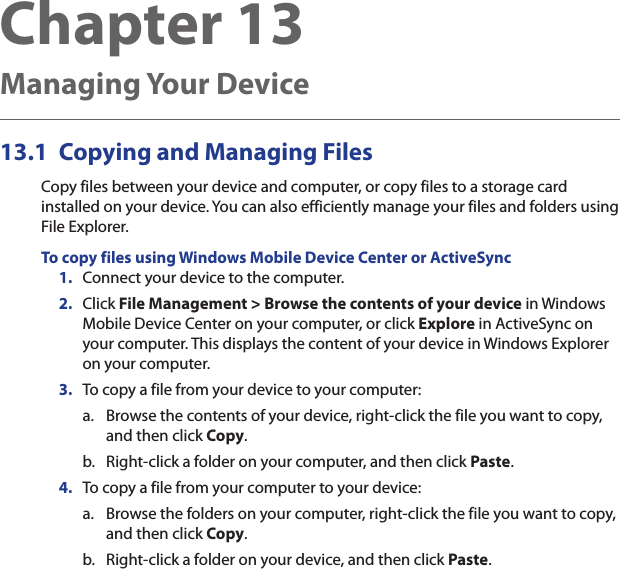 Chapter 13   Managing Your Device13.1  Copying and Managing FilesCopy files between your device and computer, or copy files to a storage card installed on your device. You can also efficiently manage your files and folders using File Explorer.To copy files using Windows Mobile Device Center or ActiveSync1.  Connect your device to the computer.2.  Click File Management &gt; Browse the contents of your device in Windows Mobile Device Center on your computer, or click Explore in ActiveSync on your computer. This displays the content of your device in Windows Explorer on your computer.3.  To copy a file from your device to your computer:a.  Browse the contents of your device, right-click the file you want to copy, and then click Copy.b.  Right-click a folder on your computer, and then click Paste.4.  To copy a file from your computer to your device:a.  Browse the folders on your computer, right-click the file you want to copy, and then click Copy.b.  Right-click a folder on your device, and then click Paste.
