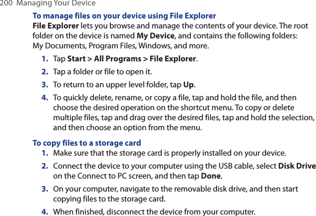 200  Managing Your DeviceTo manage files on your device using File ExplorerFile Explorer lets you browse and manage the contents of your device. The root folder on the device is named My Device, and contains the following folders: My Documents, Program Files, Windows, and more.1.  Tap Start &gt; All Programs &gt; File Explorer.2.  Tap a folder or file to open it.3.  To return to an upper level folder, tap Up.4.  To quickly delete, rename, or copy a file, tap and hold the file, and then choose the desired operation on the shortcut menu. To copy or delete multiple files, tap and drag over the desired files, tap and hold the selection, and then choose an option from the menu.To copy files to a storage card1.  Make sure that the storage card is properly installed on your device.2.  Connect the device to your computer using the USB cable, select Disk Drive on the Connect to PC screen, and then tap Done.3.  On your computer, navigate to the removable disk drive, and then start copying files to the storage card.4.  When finished, disconnect the device from your computer.