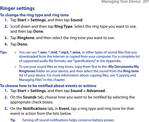 Managing Your Device  207Ringer settingsTo change the ring type and ring tone 1.  Tap Start &gt; Settings, and then tap Sound.2.  Scroll down and then tap Ring Type. Select the ring type you want to use, and then tap Done.3.  Tap Ringtone, and then select the ring tone you want to use.4.  Tap Done.Tips• You can use *.wav, *.mid, *.mp3, *.wma, or other types of sound files that you downloaded from the Internet or copied from your computer. For a complete list of supported audio file formats, see “Specifications” in the Appendix.•  To use your sound files as ring tones, copy them first to the /My Documents/My Ringtones folder on your device, and then select the sound from the Ring tone list of your device. For more information about copying files, see “Copying and Managing Files” in this chapter.To choose how to be notified about events or actions1.  Tap Start &gt; Settings, and then tap Sound &gt; Advanced.2.  On the Sounds tab, choose how you want to be notified by selecting the appropriate check boxes.3.  On the Notifications tab, in Event, tap a ring type and ring tone for that event or action from the lists below.Tip Turning off sound notifications helps conserve battery power.