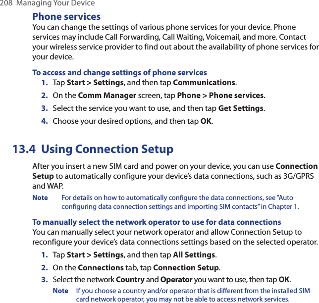 208  Managing Your DevicePhone servicesYou can change the settings of various phone services for your device. Phone services may include Call Forwarding, Call Waiting, Voicemail, and more. Contact your wireless service provider to find out about the availability of phone services for your device.To access and change settings of phone services1.  Tap Start &gt; Settings, and then tap Communications.2.  On the Comm Manager screen, tap Phone &gt; Phone services.3.  Select the service you want to use, and then tap Get Settings.4.  Choose your desired options, and then tap OK.13.4  Using Connection SetupAfter you insert a new SIM card and power on your device, you can use Connection Setup to automatically configure your device’s data connections, such as 3G/GPRS and WAP.Note  For details on how to automatically configure the data connections, see “Auto configuring data connection settings and importing SIM contacts” in Chapter 1.To manually select the network operator to use for data connectionsYou can manually select your network operator and allow Connection Setup to reconfigure your device’s data connections settings based on the selected operator.1.  Tap Start &gt; Settings, and then tap All Settings.2.  On the Connections tab, tap Connection Setup.3.  Select the network Country and Operator you want to use, then tap OK.Note  If you choose a country and/or operator that is different from the installed SIM card network operator, you may not be able to access network services.