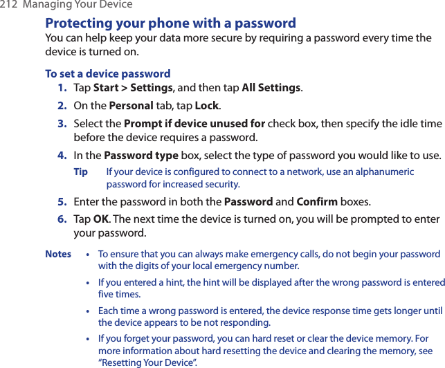 212  Managing Your DeviceProtecting your phone with a passwordYou can help keep your data more secure by requiring a password every time the device is turned on.To set a device password1.  Tap Start &gt; Settings, and then tap All Settings.2.  On the Personal tab, tap Lock.3.  Select the Prompt if device unused for check box, then specify the idle time before the device requires a password.4.  In the Password type box, select the type of password you would like to use.Tip  If your device is configured to connect to a network, use an alphanumeric password for increased security.5.  Enter the password in both the Password and Confirm boxes.6.  Tap OK. The next time the device is turned on, you will be prompted to enter your password.Notes • To ensure that you can always make emergency calls, do not begin your password with the digits of your local emergency number. • If you entered a hint, the hint will be displayed after the wrong password is entered five times. • Each time a wrong password is entered, the device response time gets longer until the device appears to be not responding. • If you forget your password, you can hard reset or clear the device memory. For more information about hard resetting the device and clearing the memory, see “Resetting Your Device”.