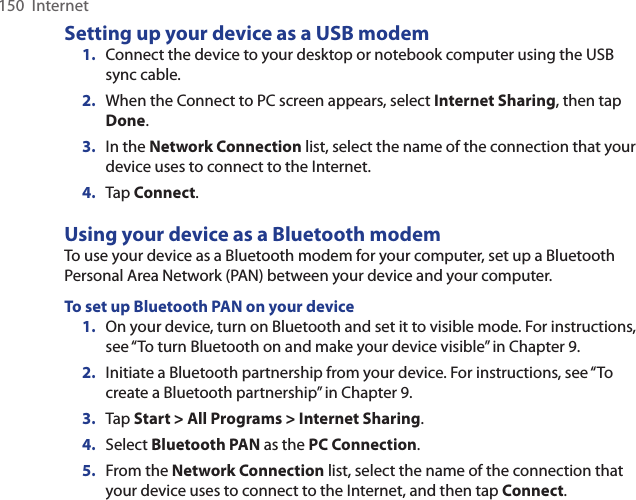 150  InternetSetting up your device as a USB modem1.  Connect the device to your desktop or notebook computer using the USB sync cable.2.  When the Connect to PC screen appears, select Internet Sharing, then tap Done.3.  In the Network Connection list, select the name of the connection that your device uses to connect to the Internet.4.  Tap Connect.Using your device as a Bluetooth modemTo use your device as a Bluetooth modem for your computer, set up a Bluetooth Personal Area Network (PAN) between your device and your computer.To set up Bluetooth PAN on your device1.  On your device, turn on Bluetooth and set it to visible mode. For instructions, see “To turn Bluetooth on and make your device visible” in Chapter 9.2.  Initiate a Bluetooth partnership from your device. For instructions, see “To create a Bluetooth partnership” in Chapter 9.3.  Tap Start &gt; All Programs &gt; Internet Sharing.4.  Select Bluetooth PAN as the PC Connection.5.  From the Network Connection list, select the name of the connection that your device uses to connect to the Internet, and then tap Connect.