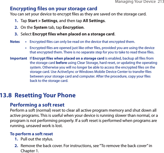 Managing Your Device  213Encrypting files on your storage cardYou can set your device to encrypt files as they are saved on the storage card.1.  Tap Start &gt; Settings, and then tap All Settings.2.  On the System tab, tap Encryption.3.  Select Encrypt files when placed on a storage card.Notes • Encrypted files can only be read on the device that encrypted them. • Encrypted files are opened just like other files, provided you are using the device that encrypted them. There is no separate step for you to take to read these files.Important  If Encrypt files when placed on a storage card is enabled, backup all files from the storage card before using Clear Storage, hard reset, or updating the operating  system. Otherwise you will no longer be able to access the encrypted files on the storage card. Use ActiveSync or Windows Mobile Device Center to transfer files between your storage card and computer. After the procedure, copy your files back to the storage card.Resetting Your Phone13.8 Performing a soft resetPerform a soft (normal) reset to clear all active program memory and shut down all active programs. This is useful when your device is running slower than normal, or a program is not performing properly. If a soft reset is performed when programs are running, unsaved work is lost.To perform a soft reset1.  Pull out the stylus.2.  Remove the back cover. For instructions, see “To remove the back cover” in Chapter 1.