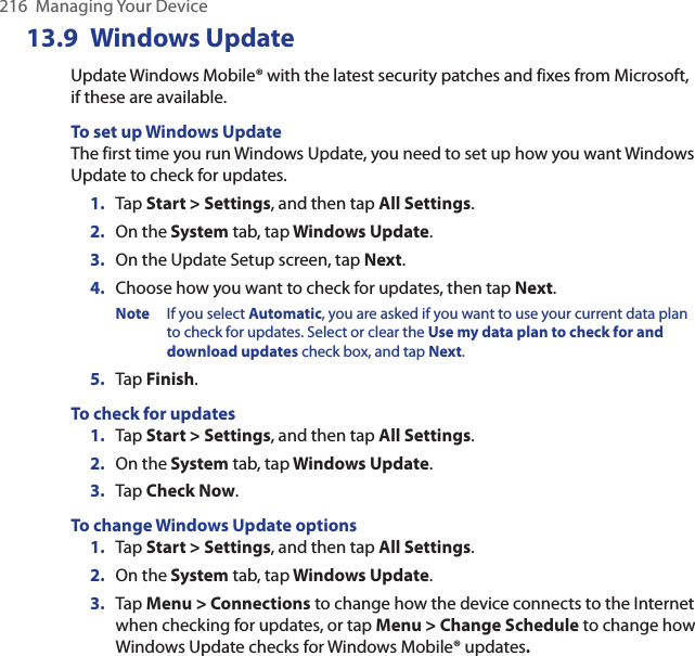 216  Managing Your Device13.9  Windows UpdateUpdate Windows Mobile® with the latest security patches and fixes from Microsoft, if these are available.To set up Windows UpdateThe first time you run Windows Update, you need to set up how you want Windows Update to check for updates.1.  Tap Start &gt; Settings, and then tap All Settings.2.  On the System tab, tap Windows Update.3.  On the Update Setup screen, tap Next.4.  Choose how you want to check for updates, then tap Next. Note  If you select Automatic, you are asked if you want to use your current data plan to check for updates. Select or clear the Use my data plan to check for and download updates check box, and tap Next.5.  Tap Finish.To check for updates1.  Tap Start &gt; Settings, and then tap All Settings.2.  On the System tab, tap Windows Update.3.  Tap Check Now.To change Windows Update options1.  Tap Start &gt; Settings, and then tap All Settings.2.  On the System tab, tap Windows Update.3.  Tap Menu &gt; Connections to change how the device connects to the Internet when checking for updates, or tap Menu &gt; Change Schedule to change how Windows Update checks for Windows Mobile® updates.