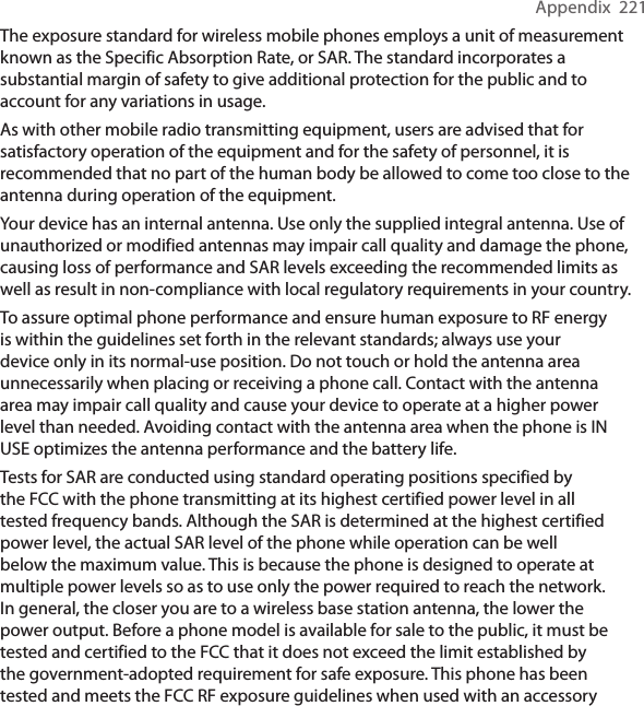 Appendix  221The exposure standard for wireless mobile phones employs a unit of measurement known as the Specific Absorption Rate, or SAR. The standard incorporates a substantial margin of safety to give additional protection for the public and to account for any variations in usage.As with other mobile radio transmitting equipment, users are advised that for satisfactory operation of the equipment and for the safety of personnel, it is recommended that no part of the human body be allowed to come too close to the antenna during operation of the equipment.Your device has an internal antenna. Use only the supplied integral antenna. Use of unauthorized or modified antennas may impair call quality and damage the phone, causing loss of performance and SAR levels exceeding the recommended limits as well as result in non-compliance with local regulatory requirements in your country.To assure optimal phone performance and ensure human exposure to RF energy is within the guidelines set forth in the relevant standards; always use your device only in its normal-use position. Do not touch or hold the antenna area unnecessarily when placing or receiving a phone call. Contact with the antenna area may impair call quality and cause your device to operate at a higher power level than needed. Avoiding contact with the antenna area when the phone is IN USE optimizes the antenna performance and the battery life.Tests for SAR are conducted using standard operating positions specified by the FCC with the phone transmitting at its highest certified power level in all tested frequency bands. Although the SAR is determined at the highest certified power level, the actual SAR level of the phone while operation can be well below the maximum value. This is because the phone is designed to operate at multiple power levels so as to use only the power required to reach the network. In general, the closer you are to a wireless base station antenna, the lower the power output. Before a phone model is available for sale to the public, it must be tested and certified to the FCC that it does not exceed the limit established by the government-adopted requirement for safe exposure. This phone has been tested and meets the FCC RF exposure guidelines when used with an accessory 
