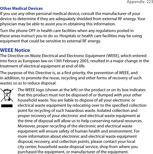 Appendix  223Other Medical Devices If you use any other personal medical device, consult the manufacturer of your device to determine if they are adequately shielded from external RF energy. Your physician may be able to assist you in obtaining this information. Turn the phone OFF in health care facilities when any regulations posted in these areas instruct you to do so. Hospitals or health care facilities may be using equipment that could be sensitive to external RF energy.WEEE NoticeThe Directive on Waste Electrical and Electronic Equipment (WEEE), which entered into force as European law on 13th February 2003, resulted in a major change in the treatment of electrical equipment at end-of-life. The purpose of this Directive is, as a first priority, the prevention of WEEE, and in addition, to promote the reuse, recycling and other forms of recovery of such wastes so as to reduce disposal.The WEEE logo (shown at the left) on the product or on its box indicates that this product must not be disposed of or dumped with your other household waste. You are liable to dispose of all your electronic or electrical waste equipment by relocating over to the specified collection point for recycling of such hazardous waste. Isolated collection and proper recovery of your electronic and electrical waste equipment at the time of disposal will allow us to help conserving natural resources. Moreover, proper recycling of the electronic and electrical waste equipment will ensure safety of human health and environment. For more information about electronic and electrical waste equipment disposal, recovery, and collection points, please contact your local city center, household waste disposal service, shop from where you purchased the equipment, or manufacturer of the equipment.