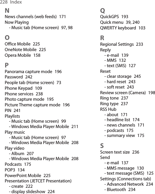 228  IndexNNews channels (web feeds)  171Now Playing- Music tab (Home screen)  97, 98OOffice Mobile  225OneNote Mobile  225Opera Mobile  158PPanorama capture mode  196Password  242People tab (Home screen)  73Phone Keypad  109Phone services  238Photo capture mode  195Picture Theme capture mode  196PIN  241Playlists- Music tab (Home screen)  99- Windows Media Player Mobile  211Play music- Music tab (Home screen)  97- Windows Media Player Mobile  208Play video- Album  207- Windows Media Player Mobile  208Podcasts  175POP3  134PowerPoint Mobile  225Presentation (JETCET Presentation)- create  222- display slideshow  224QQuickGPS  193Quick menu  39, 240QWERTY keyboard  103RRegional Settings  233Reply- e-mail  139- MMS  132- text (SMS)  127Reset- clear storage  245- hard reset  243- soft reset  243Review screen (Camera)  198Ring tone  237Ring type  237RSS Hub- about  171- headline list  174- news channels  171- podcasts  175- summary view  175SScreen text size  236Send- e-mail  137- MMS message  130- text message (SMS)  125Settings (Connections tab)- Advanced Network  234- Bluetooth  234
