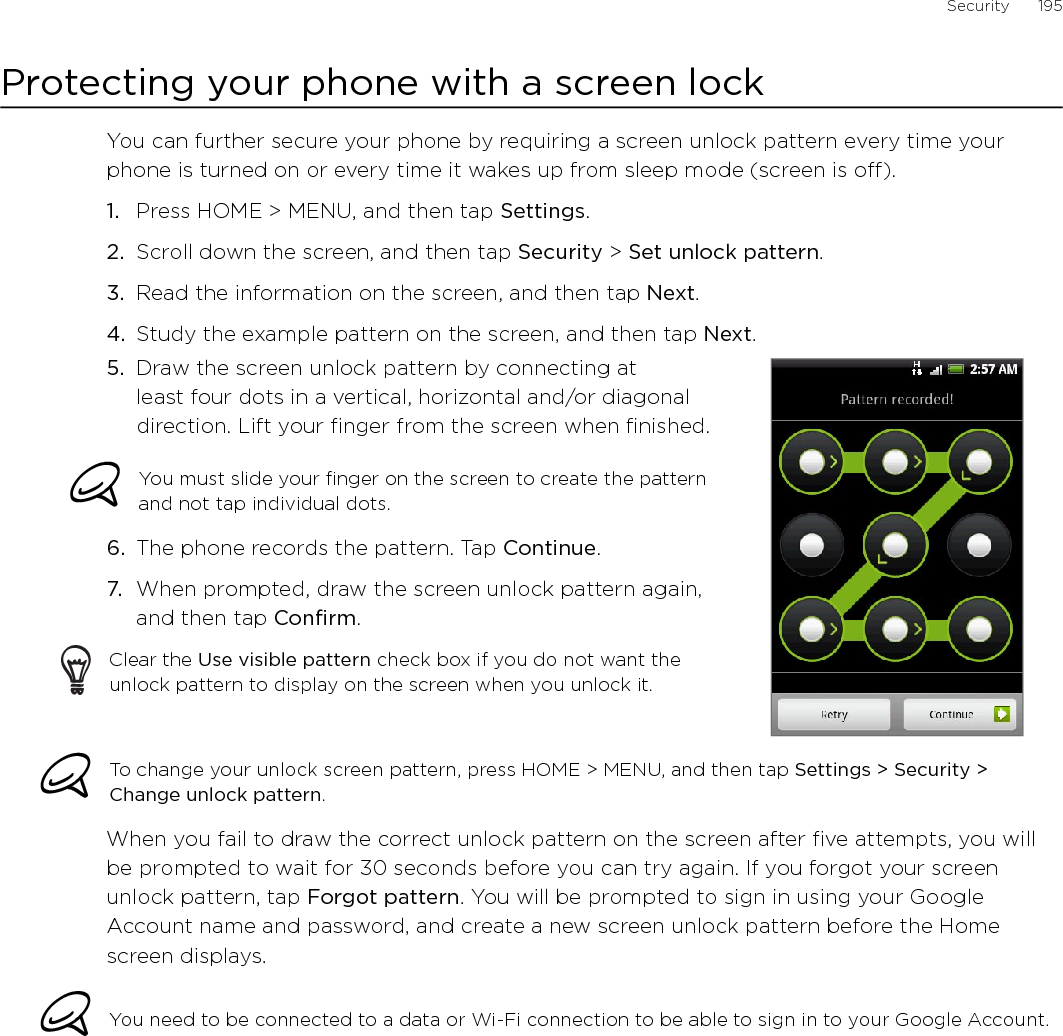 Security      195Protecting your phone with a screen lockYou can further secure your phone by requiring a screen unlock pattern every time your phone is turned on or every time it wakes up from sleep mode (screen is off). Press HOME &gt; MENU, and then tap Settings.Scroll down the screen, and then tap Security &gt; Set unlock pattern.Read the information on the screen, and then tap Next.Study the example pattern on the screen, and then tap Next.5.  Draw the screen unlock pattern by connecting at least four dots in a vertical, horizontal and/or diagonal direction. Lift your finger from the screen when finished.You must slide your finger on the screen to create the pattern and not tap individual dots.6.  The phone records the pattern. Tap Continue.7.  When prompted, draw the screen unlock pattern again, and then tap Confirm.Clear the Use visible pattern check box if you do not want the unlock pattern to display on the screen when you unlock it.To change your unlock screen pattern, press HOME &gt; MENU, and then tap Settings &gt; Security &gt; Change unlock pattern.When you fail to draw the correct unlock pattern on the screen after five attempts, you will be prompted to wait for 30 seconds before you can try again. If you forgot your screen unlock pattern, tap Forgot pattern. You will be prompted to sign in using your Google Account name and password, and create a new screen unlock pattern before the Home screen displays. You need to be connected to a data or Wi-Fi connection to be able to sign in to your Google Account.1.2.3.4.