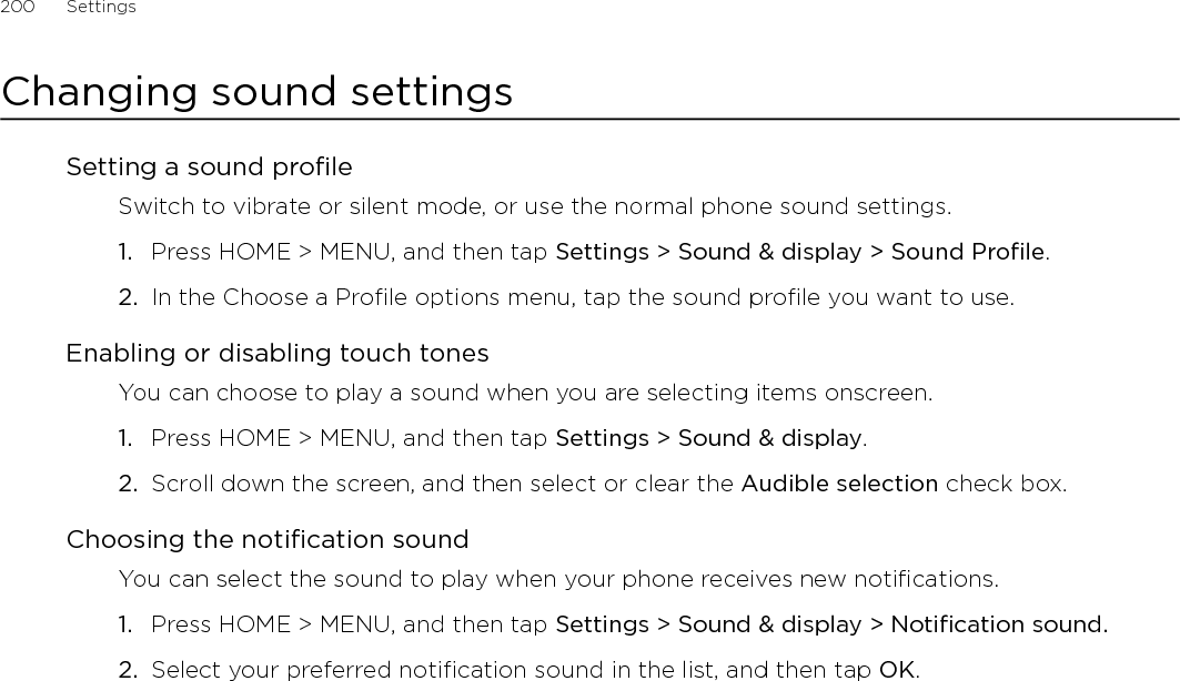 200      Settings      Changing sound settingsSetting a sound profileSwitch to vibrate or silent mode, or use the normal phone sound settings.Press HOME &gt; MENU, and then tap Settings &gt; Sound &amp; display &gt; Sound Profile.In the Choose a Profile options menu, tap the sound profile you want to use. Enabling or disabling touch tonesYou can choose to play a sound when you are selecting items onscreen.Press HOME &gt; MENU, and then tap Settings &gt; Sound &amp; display.Scroll down the screen, and then select or clear the Audible selection check box.Choosing the notification soundYou can select the sound to play when your phone receives new notifications.Press HOME &gt; MENU, and then tap Settings &gt; Sound &amp; display &gt; Notification sound.Select your preferred notification sound in the list, and then tap OK.1.2.1.2.1.2.