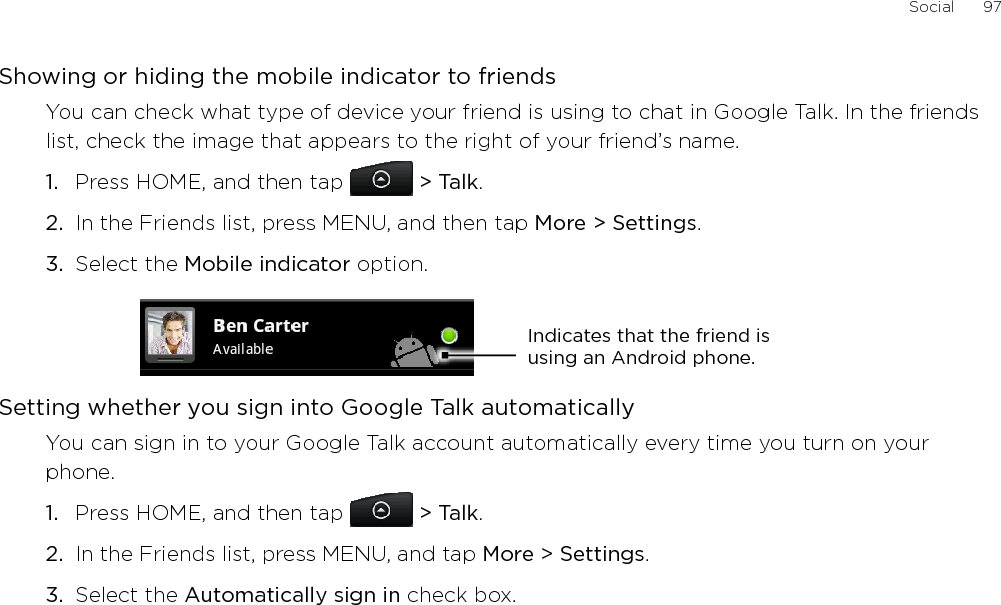 Social      97Showing or hiding the mobile indicator to friendsYou can check what type of device your friend is using to chat in Google Talk. In the friends list, check the image that appears to the right of your friend’s name. Press HOME, and then tap  &gt; Talk. In the Friends list, press MENU, and then tap More &gt; Settings.Select the Mobile indicator option. Indicates that the friend is using an Android phone.Setting whether you sign into Google Talk automaticallyYou can sign in to your Google Talk account automatically every time you turn on your phone.Press HOME, and then tap   &gt; Talk.In the Friends list, press MENU, and tap More &gt; Settings.Select the Automatically sign in check box.1.2.3.1.2.3.
