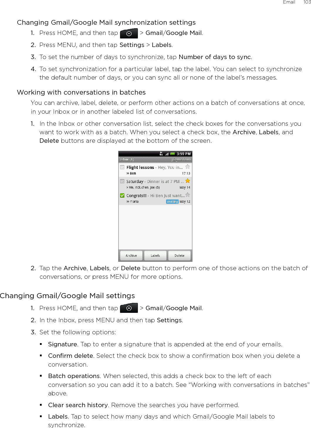 Email      103Changing Gmail/Google Mail synchronization settings1.  Press HOME, and then tap   &gt; Gmail/Google Mail. 2.  Press MENU, and then tap Settings &gt; Labels.3.  To set the number of days to synchronize, tap Number of days to sync.4.  To set synchronization for a particular label, tap the label. You can select to synchronize the default number of days, or you can sync all or none of the label’s messages.Working with conversations in batchesYou can archive, label, delete, or perform other actions on a batch of conversations at once, in your Inbox or in another labeled list of conversations.1.  In the Inbox or other conversation list, select the check boxes for the conversations you want to work with as a batch. When you select a check box, the Archive, Labels, and Delete buttons are displayed at the bottom of the screen.2.  Tap the Archive, Labels, or Delete button to perform one of those actions on the batch of conversations, or press MENU for more options.Changing Gmail/Google Mail settings1.  Press HOME, and then tap   &gt; Gmail/Google Mail.2.  In the Inbox, press MENU and then tap Settings.3.  Set the following options: Signature. Tap to enter a signature that is appended at the end of your emails. Confirm delete. Select the check box to show a confirmation box when you delete a conversation.Batch operations. When selected, this adds a check box to the left of each conversation so you can add it to a batch. See “Working with conversations in batches” above. Clear search history. Remove the searches you have performed.Labels. Tap to select how many days and which Gmail/Google Mail labels to synchronize.