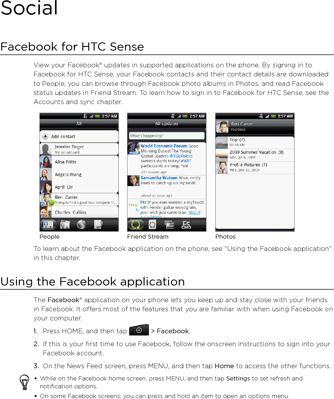 SocialFacebook for HTC SenseView your Facebook® updates in supported applications on the phone. By signing in to Facebook for HTC Sense, your Facebook contacts and their contact details are downloaded to People, you can browse through Facebook photo albums in Photos, and read Facebook status updates in Friend Stream. To learn how to sign in to Facebook for HTC Sense, see the Accounts and sync chapter.People PhotosFriend StreamTo learn about the Facebook application on the phone, see “Using the Facebook application” in this chapter. Using the Facebook applicationThe Facebook® application on your phone lets you keep up and stay close with your friends in Facebook. It offers most of the features that you are familiar with when using Facebook on your computer.Press HOME, and then tap   &gt; Facebook.If this is your first time to use Facebook, follow the onscreen instructions to sign into your Facebook account.3.  On the News Feed screen, press MENU, and then tap Home to access the other functions.While on the Facebook home screen, press MENU, and then tap Settings to set refresh and notification options.On some Facebook screens, you can press and hold an item to open an options menu. 1.2.