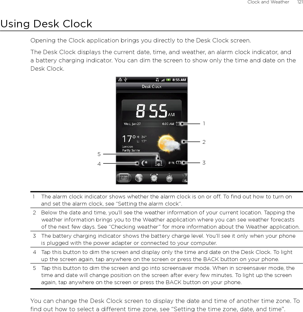Clock and Weather      121Using Desk ClockOpening the Clock application brings you directly to the Desk Clock screen.The Desk Clock displays the current date, time, and weather, an alarm clock indicator, and a battery charging indicator. You can dim the screen to show only the time and date on the Desk Clock.432151  The alarm clock indicator shows whether the alarm clock is on or off. To find out how to turn on and set the alarm clock, see “Setting the alarm clock“.2  Below the date and time, you’ll see the weather information of your current location. Tapping the weather information brings you to the Weather application where you can see weather forecasts of the next few days. See “Checking weather” for more information about the Weather application.3  The battery charging indicator shows the battery charge level. You’ll see it only when your phone is plugged with the power adapter or connected to your computer.4  Tap this button to dim the screen and display only the time and date on the Desk Clock. To light up the screen again, tap anywhere on the screen or press the BACK button on your phone.5  Tap this button to dim the screen and go into screensaver mode. When in screensaver mode, the time and date will change position on the screen after every few minutes. To light up the screen again, tap anywhere on the screen or press the BACK button on your phone.You can change the Desk Clock screen to display the date and time of another time zone. To find out how to select a different time zone, see “Setting the time zone, date, and time”.