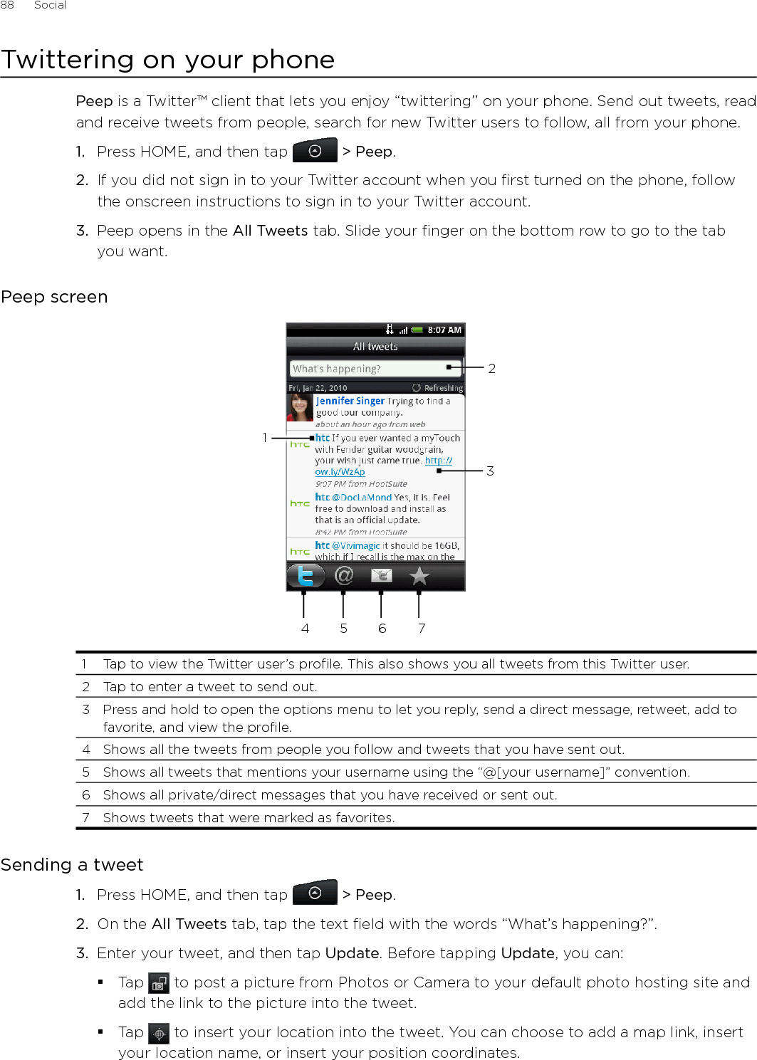88      Social      Twittering on your phonePeep is a Twitter™ client that lets you enjoy “twittering’’ on your phone. Send out tweets, read and receive tweets from people, search for new Twitter users to follow, all from your phone.1.  Press HOME, and then tap  &gt; Peep.2.  If you did not sign in to your Twitter account when you first turned on the phone, follow the onscreen instructions to sign in to your Twitter account.3.  Peep opens in the All Tweets tab. Slide your finger on the bottom row to go to the tab you want.Peep screen2345 6 711  Tap to view the Twitter user’s profile. This also shows you all tweets from this Twitter user. 2  Tap to enter a tweet to send out. 3  Press and hold to open the options menu to let you reply, send a direct message, retweet, add to favorite, and view the profile.4  Shows all the tweets from people you follow and tweets that you have sent out. 5  Shows all tweets that mentions your username using the “@[your username]” convention. 6  Shows all private/direct messages that you have received or sent out. 7  Shows tweets that were marked as favorites.Sending a tweetPress HOME, and then tap  &gt; Peep.On the All Tweets tab, tap the text field with the words “What’s happening?”.    Enter your tweet, and then tap Update. Before tapping Update, you can: Tap   to post a picture from Photos or Camera to your default photo hosting site and add the link to the picture into the tweet.Tap   to insert your location into the tweet. You can choose to add a map link, insert your location name, or insert your position coordinates.1.2.3.