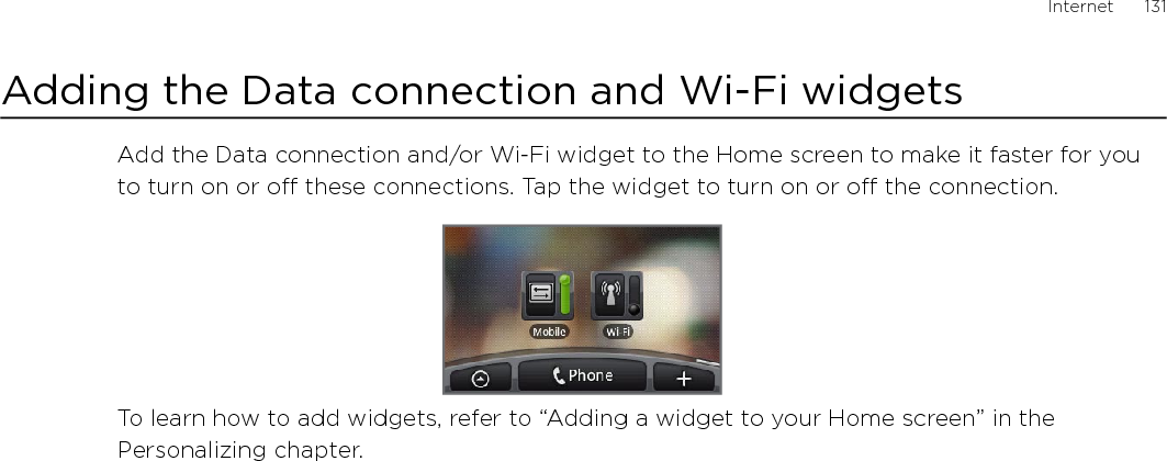 Internet      131Adding the Data connection and Wi-Fi widgetsAdd the Data connection and/or Wi-Fi widget to the Home screen to make it faster for you to turn on or off these connections. Tap the widget to turn on or off the connection. To learn how to add widgets, refer to “Adding a widget to your Home screen” in the Personalizing chapter.