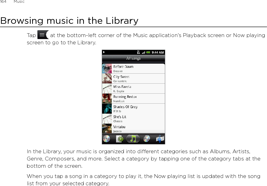 Music      165Creating a playlistPersonalize your music experience by creating music playlists. Make a playlist containing just your favorite songs or create one to match your mood for the day. You can make as many playlists as you like.Press HOME, tap   , and then tap Music.Tap   at the bottom-left corner of the screen to go to the Library.In the Library, tap or slide your finger on the bottom row to go to the Playlists category.Tap Add playlist.Enter a playlist name, and then tap Add songs to playlist.Tap or slide your finger on the bottom row to change among the different categories. If you go to the Songs category, you can see a complete list of songs on your storage card.Select the check boxes of songs you want to add to the playlist and then tap Add.Tap Save.Playing the songs in a playlistIn the Library, tap or slide your finger on the bottom row to go to the Playlists category.Tap a playlist to open it.Tap the first song or any song in the playlist.When you tap a song in the list to play it, the Now playing list is updated with the song list from your playlist.Managing playlistsAfter creating a playlist, you can add more songs to it, rearrange their order, and more.Adding more songs to a playlistIn the Library, tap or slide your finger on the bottom row to go to the Playlists category.Tap a playlist to open it.Press MENU and then tap Add songs.Go to the Songs category or any other category. 5.  Select the songs you want to add to the playlist and then tap Add.While playing back a song, press MENU and then tap Add to playlist to add the current song to a playlist.1.2.3.4.5.6.7.8.1.2.3.1.2.3.4.