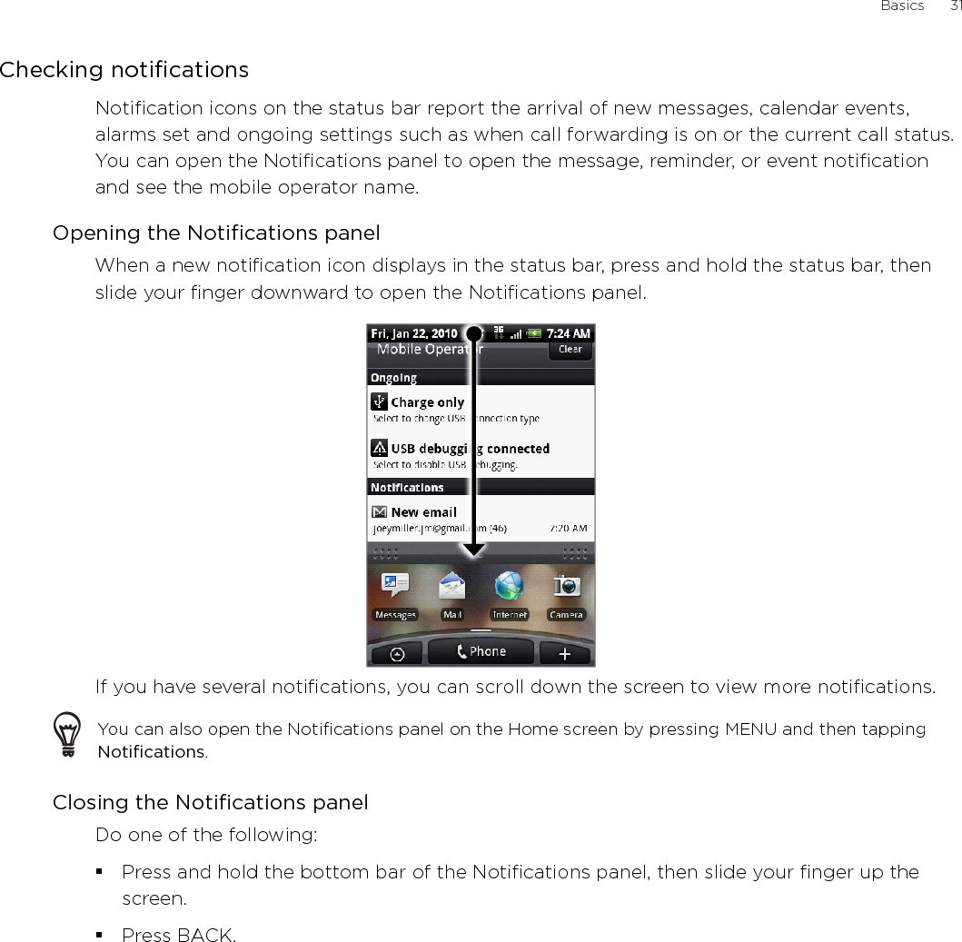 Basics      31Checking notificationsNotification icons on the status bar report the arrival of new messages, calendar events, alarms set and ongoing settings such as when call forwarding is on or the current call status. You can open the Notifications panel to open the message, reminder, or event notification and see the mobile operator name.Opening the Notifications panelWhen a new notification icon displays in the status bar, press and hold the status bar, then slide your finger downward to open the Notifications panel.If you have several notifications, you can scroll down the screen to view more notifications.You can also open the Notifications panel on the Home screen by pressing MENU and then tapping Notifications.Closing the Notifications panelDo one of the following:Press and hold the bottom bar of the Notifications panel, then slide your finger up the screen. Press BACK.