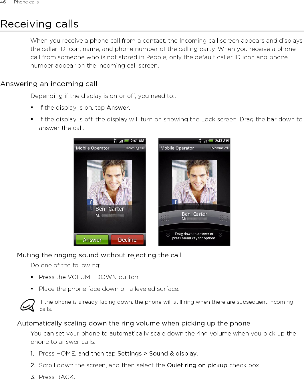 46      Phone calls      Receiving callsWhen you receive a phone call from a contact, the Incoming call screen appears and displays the caller ID icon, name, and phone number of the calling party. When you receive a phone call from someone who is not stored in People, only the default caller ID icon and phone number appear on the Incoming call screen.Answering an incoming callDepending if the display is on or off, you need to::If the display is on, tap Answer.If the display is off, the display will turn on showing the Lock screen. Drag the bar down to answer the call. Muting the ringing sound without rejecting the callDo one of the following:Press the VOLUME DOWN button.Place the phone face down on a leveled surface.If the phone is already facing down, the phone will still ring when there are subsequent incoming calls. Automatically scaling down the ring volume when picking up the phoneYou can set your phone to automatically scale down the ring volume when you pick up the phone to answer calls.Press HOME, and then tap Settings &gt; Sound &amp; display.Scroll down the screen, and then select the Quiet ring on pickup check box.Press BACK. 1.2.3.