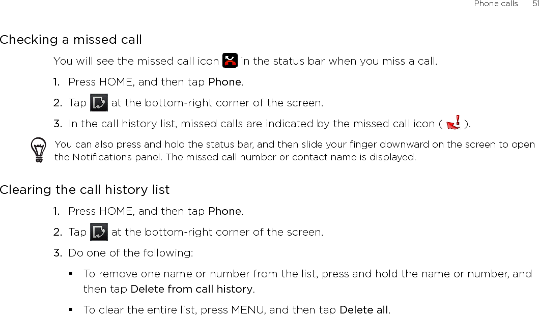 Phone calls      51Checking a missed callYou will see the missed call icon   in the status bar when you miss a call. Press HOME, and then tap Phone.Tap   at the bottom-right corner of the screen.In the call history list, missed calls are indicated by the missed call icon (   ).You can also press and hold the status bar, and then slide your finger downward on the screen to open the Notifications panel. The missed call number or contact name is displayed.Clearing the call history listPress HOME, and then tap Phone.Tap   at the bottom-right corner of the screen.Do one of the following:To remove one name or number from the list, press and hold the name or number, and then tap Delete from call history.To clear the entire list, press MENU, and then tap Delete all.1.2.3.1.2.3.
