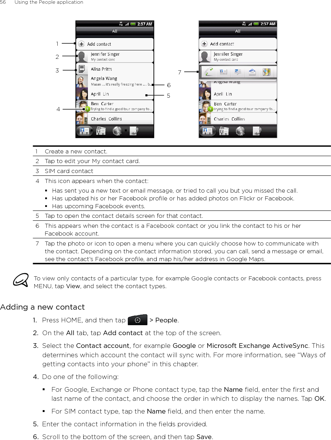 56      Using the People application      12345671  Create a new contact.2  Tap to edit your My contact card.3  SIM card contact4  This icon appears when the contact:Has sent you a new text or email message, or tried to call you but you missed the call.Has updated his or her Facebook profile or has added photos on Flickr or Facebook.Has upcoming Facebook events.5  Tap to open the contact details screen for that contact.6  This appears when the contact is a Facebook contact or you link the contact to his or her Facebook account.7  Tap the photo or icon to open a menu where you can quickly choose how to communicate with the contact. Depending on the contact information stored, you can call, send a message or email, see the contact’s Facebook profile, and map his/her address in Google Maps. To view only contacts of a particular type, for example Google contacts or Facebook contacts, press MENU, tap View, and select the contact types.Adding a new contactPress HOME, and then tap   &gt; People.On the All tab, tap Add contact at the top of the screen.3.  Select the Contact account, for example Google or Microsoft Exchange ActiveSync. This determines which account the contact will sync with. For more information, see “Ways of getting contacts into your phone” in this chapter.4.  Do one of the following:For Google, Exchange or Phone contact type, tap the Name field, enter the first and last name of the contact, and choose the order in which to display the names. Tap OK.For SIM contact type, tap the Name field, and then enter the name. 5.  Enter the contact information in the fields provided.6.  Scroll to the bottom of the screen, and then tap Save.1.2.