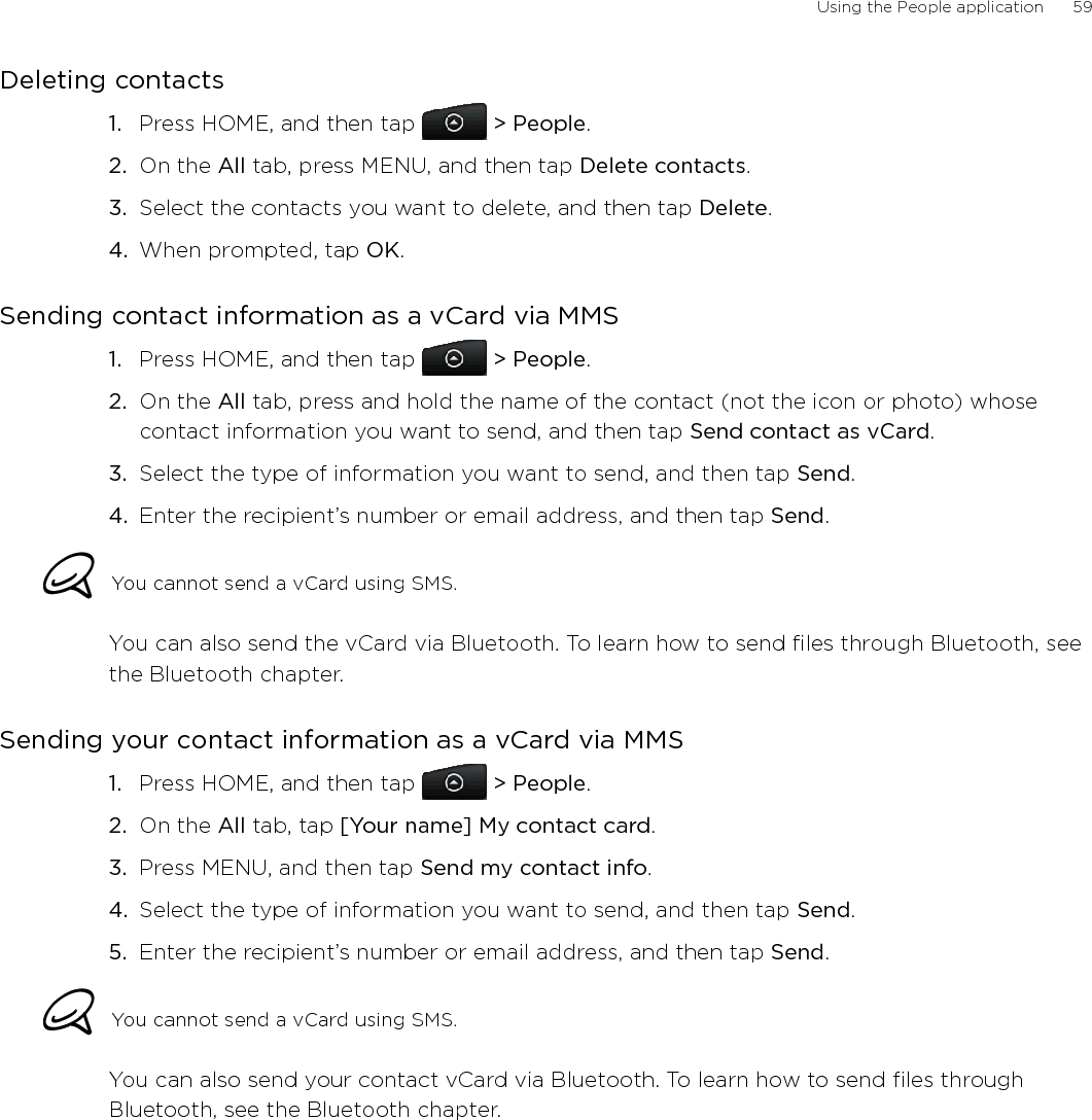 Using the People application      59Deleting contactsPress HOME, and then tap   &gt; People.On the All tab, press MENU, and then tap Delete contacts.Select the contacts you want to delete, and then tap Delete.When prompted, tap OK. Sending contact information as a vCard via MMSPress HOME, and then tap   &gt; People.On the All tab, press and hold the name of the contact (not the icon or photo) whose contact information you want to send, and then tap Send contact as vCard.Select the type of information you want to send, and then tap Send.4.  Enter the recipient’s number or email address, and then tap Send. You cannot send a vCard using SMS.You can also send the vCard via Bluetooth. To learn how to send files through Bluetooth, see the Bluetooth chapter. Sending your contact information as a vCard via MMSPress HOME, and then tap   &gt; People.On the All tab, tap [Your name] My contact card.Press MENU, and then tap Send my contact info.Select the type of information you want to send, and then tap Send.5.  Enter the recipient’s number or email address, and then tap Send.You cannot send a vCard using SMS.You can also send your contact vCard via Bluetooth. To learn how to send files through Bluetooth, see the Bluetooth chapter. 1.2.3.4.1.2.3.1.2.3.4.