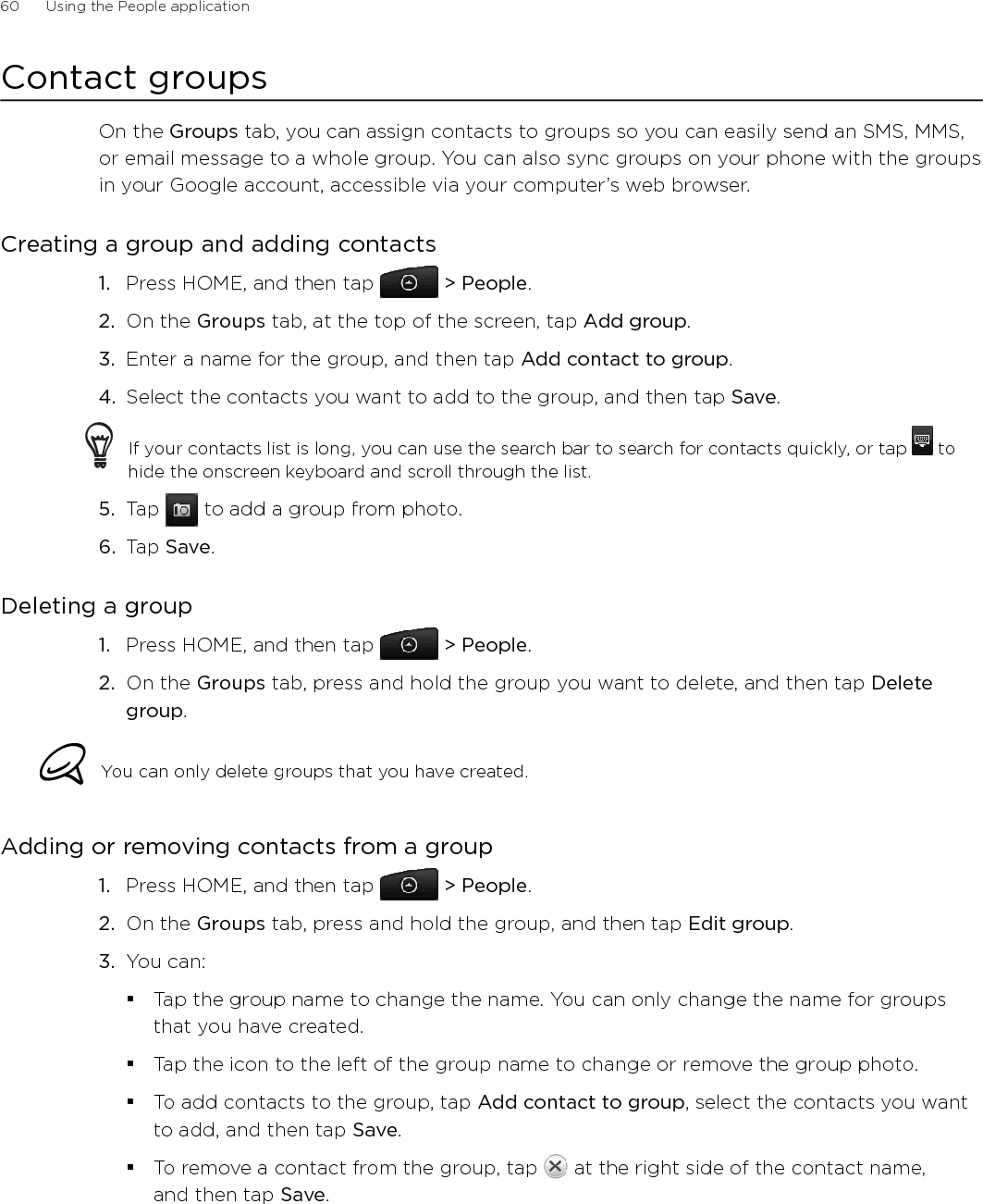 60      Using the People application      Contact groupsOn the Groups tab, you can assign contacts to groups so you can easily send an SMS, MMS, or email message to a whole group. You can also sync groups on your phone with the groups in your Google account, accessible via your computer’s web browser.Creating a group and adding contactsPress HOME, and then tap   &gt; People.On the Groups tab, at the top of the screen, tap Add group.Enter a name for the group, and then tap Add contact to group.Select the contacts you want to add to the group, and then tap Save.If your contacts list is long, you can use the search bar to search for contacts quickly, or tap   to hide the onscreen keyboard and scroll through the list.5.  Tap   to add a group from photo.6.  Tap Save.Deleting a groupPress HOME, and then tap   &gt; People.On the Groups tab, press and hold the group you want to delete, and then tap Delete group.You can only delete groups that you have created.Adding or removing contacts from a groupPress HOME, and then tap   &gt; People.On the Groups tab, press and hold the group, and then tap Edit group.You can:Tap the group name to change the name. You can only change the name for groups that you have created. Tap the icon to the left of the group name to change or remove the group photo.To add contacts to the group, tap Add contact to group, select the contacts you want to add, and then tap Save.To remove a contact from the group, tap   at the right side of the contact name,  and then tap Save.1.2.3.4.1.2.1.2.3.