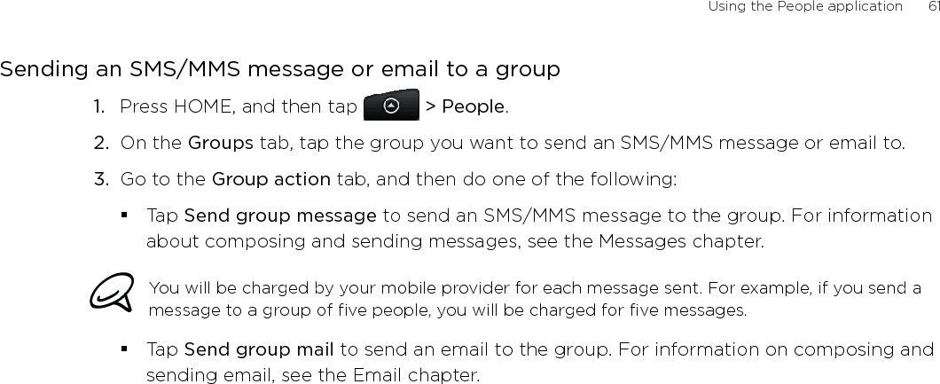 Using the People application      61Sending an SMS/MMS message or email to a groupPress HOME, and then tap   &gt; People.On the Groups tab, tap the group you want to send an SMS/MMS message or email to.Go to the Group action tab, and then do one of the following:Tap Send group message to send an SMS/MMS message to the group. For information about composing and sending messages, see the Messages chapter.You will be charged by your mobile provider for each message sent. For example, if you send a message to a group of five people, you will be charged for five messages.Tap Send group mail to send an email to the group. For information on composing and sending email, see the Email chapter.1.2.3.