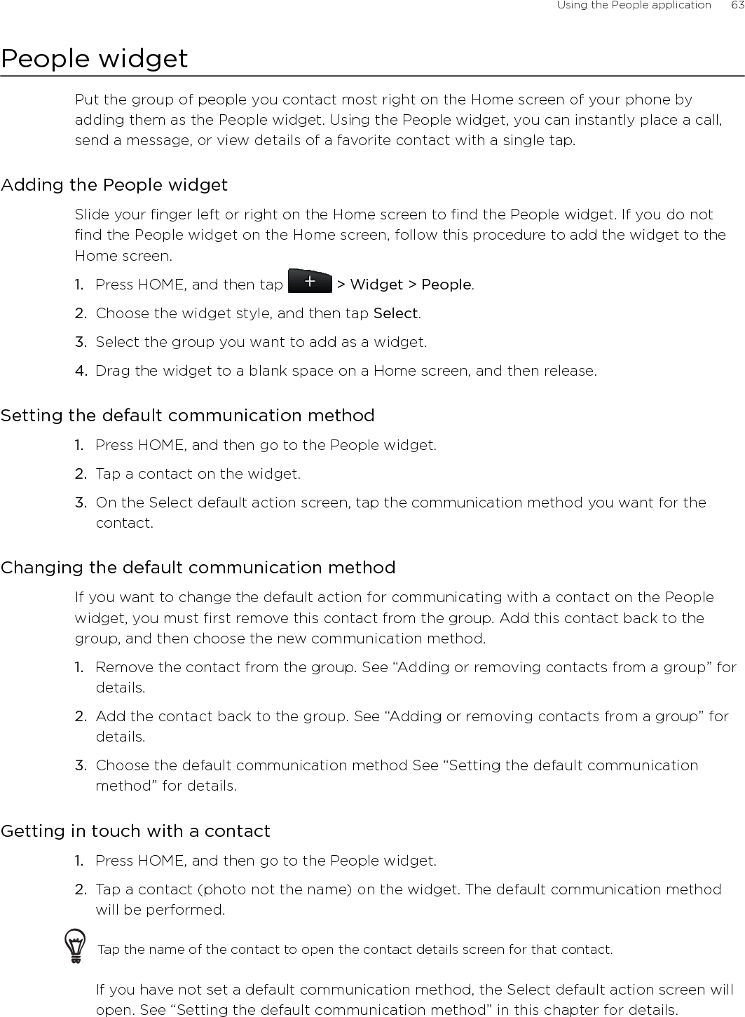 Using the People application      63People widgetPut the group of people you contact most right on the Home screen of your phone by adding them as the People widget. Using the People widget, you can instantly place a call, send a message, or view details of a favorite contact with a single tap.Adding the People widgetSlide your finger left or right on the Home screen to find the People widget. If you do not find the People widget on the Home screen, follow this procedure to add the widget to the Home screen.Press HOME, and then tap   &gt; Widget &gt; People.Choose the widget style, and then tap Select. Select the group you want to add as a widget.Drag the widget to a blank space on a Home screen, and then release.Setting the default communication methodPress HOME, and then go to the People widget.Tap a contact on the widget.On the Select default action screen, tap the communication method you want for the contact.Changing the default communication methodIf you want to change the default action for communicating with a contact on the People widget, you must first remove this contact from the group. Add this contact back to the group, and then choose the new communication method.Remove the contact from the group. See “Adding or removing contacts from a group” for details.Add the contact back to the group. See “Adding or removing contacts from a group” for details.Choose the default communication method See “Setting the default communication method” for details. Getting in touch with a contactPress HOME, and then go to the People widget.Tap a contact (photo not the name) on the widget. The default communication method will be performed.Tap the name of the contact to open the contact details screen for that contact.If you have not set a default communication method, the Select default action screen will open. See “Setting the default communication method” in this chapter for details. 1.2.3.4.1.2.3.1.2.3.1.2.