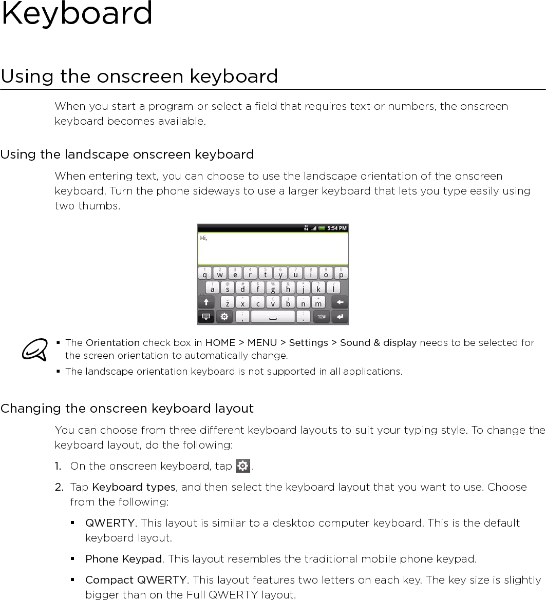 KeyboardUsing the onscreen keyboardWhen you start a program or select a field that requires text or numbers, the onscreen keyboard becomes available.Using the landscape onscreen keyboardWhen entering text, you can choose to use the landscape orientation of the onscreen keyboard. Turn the phone sideways to use a larger keyboard that lets you type easily using two thumbs. The Orientation check box in HOME &gt; MENU &gt; Settings &gt; Sound &amp; display needs to be selected for the screen orientation to automatically change.The landscape orientation keyboard is not supported in all applications. Changing the onscreen keyboard layoutYou can choose from three different keyboard layouts to suit your typing style. To change the keyboard layout, do the following:1.  On the onscreen keyboard, tap   .2.  Tap Keyboard types, and then select the keyboard layout that you want to use. Choose from the following:QWERTY. This layout is similar to a desktop computer keyboard. This is the default keyboard layout.Phone Keypad. This layout resembles the traditional mobile phone keypad.Compact QWERTY. This layout features two letters on each key. The key size is slightly bigger than on the Full QWERTY layout.