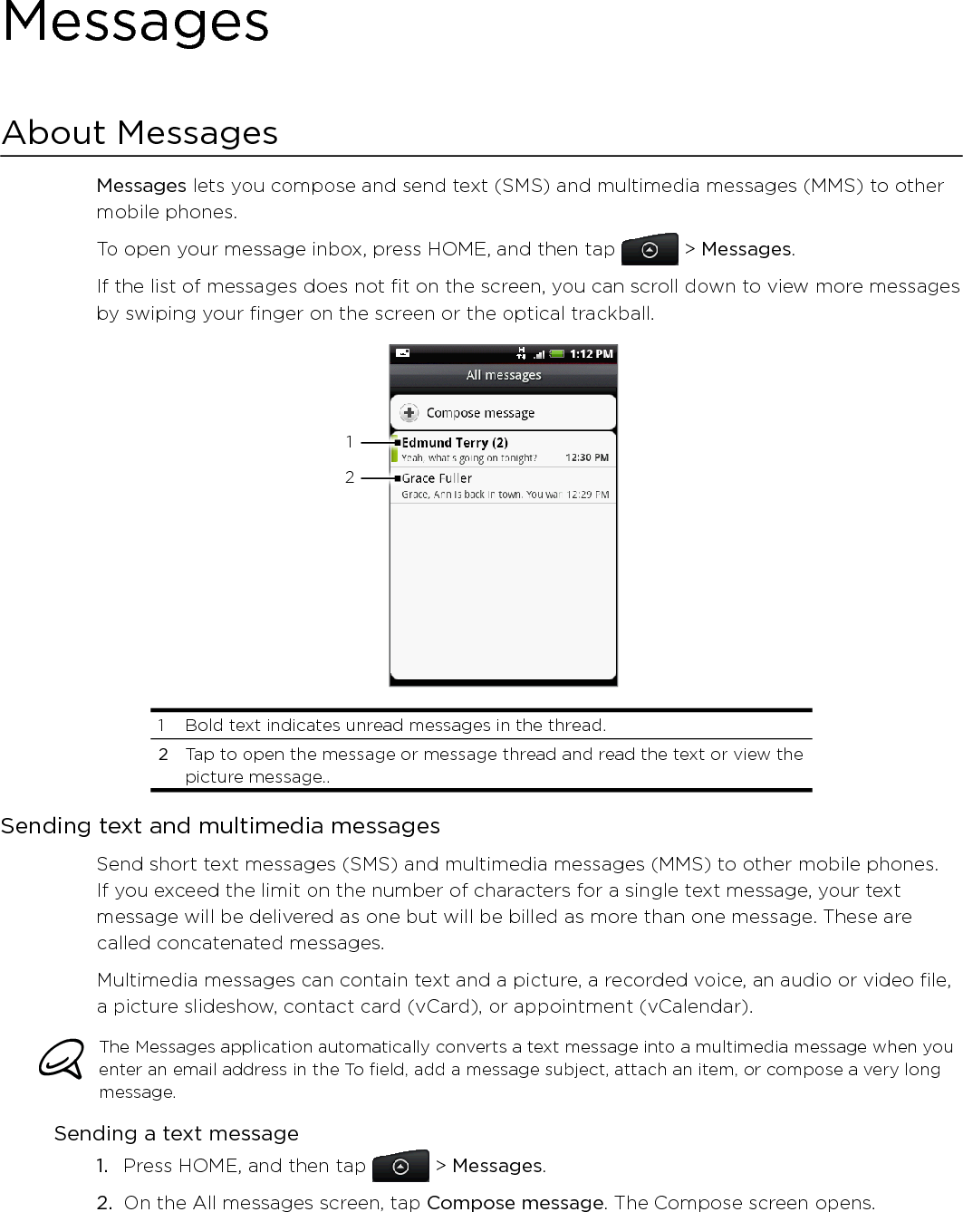 MessagesAbout MessagesMessages lets you compose and send text (SMS) and multimedia messages (MMS) to other mobile phones.To open your message inbox, press HOME, and then tap   &gt; Messages.If the list of messages does not fit on the screen, you can scroll down to view more messages by swiping your finger on the screen or the optical trackball. 121  Bold text indicates unread messages in the thread. 2  Tap to open the message or message thread and read the text or view the picture message..Sending text and multimedia messagesSend short text messages (SMS) and multimedia messages (MMS) to other mobile phones. If you exceed the limit on the number of characters for a single text message, your text message will be delivered as one but will be billed as more than one message. These are called concatenated messages.Multimedia messages can contain text and a picture, a recorded voice, an audio or video file, a picture slideshow, contact card (vCard), or appointment (vCalendar).The Messages application automatically converts a text message into a multimedia message when you enter an email address in the To field, add a message subject, attach an item, or compose a very long message.Sending a text messagePress HOME, and then tap   &gt; Messages.On the All messages screen, tap Compose message. The Compose screen opens.1.2.