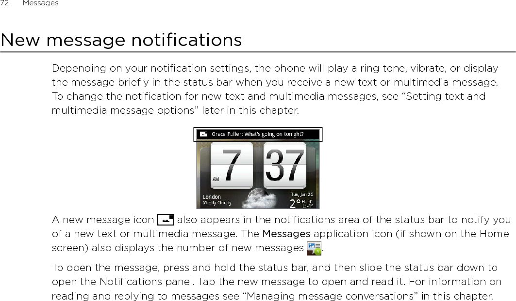 72      Messages      New message notificationsDepending on your notification settings, the phone will play a ring tone, vibrate, or display the message briefly in the status bar when you receive a new text or multimedia message. To change the notification for new text and multimedia messages, see “Setting text and multimedia message options” later in this chapter.A new message icon   also appears in the notifications area of the status bar to notify you of a new text or multimedia message. The Messages application icon (if shown on the Home screen) also displays the number of new messages  . To open the message, press and hold the status bar, and then slide the status bar down to open the Notifications panel. Tap the new message to open and read it. For information on reading and replying to messages see “Managing message conversations” in this chapter.