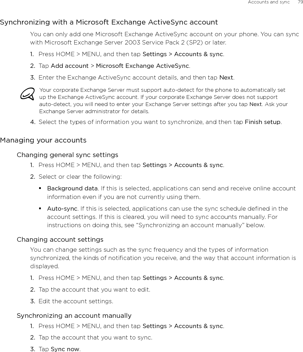 Accounts and sync      79Synchronizing with a Microsoft Exchange ActiveSync accountYou can only add one Microsoft Exchange ActiveSync account on your phone. You can sync with Microsoft Exchange Server 2003 Service Pack 2 (SP2) or later.Press HOME &gt; MENU, and then tap Settings &gt; Accounts &amp; sync. Tap Add account &gt; Microsoft Exchange ActiveSync.Enter the Exchange ActiveSync account details, and then tap Next. Your corporate Exchange Server must support auto-detect for the phone to automatically set up the Exchange ActiveSync account. If your corporate Exchange Server does not support auto-detect, you will need to enter your Exchange Server settings after you tap Next. Ask your Exchange Server administrator for details.4.  Select the types of information you want to synchronize, and then tap Finish setup. Managing your accountsChanging general sync settingsPress HOME &gt; MENU, and then tap Settings &gt; Accounts &amp; sync. Select or clear the following:Background data. If this is selected, applications can send and receive online account information even if you are not currently using them.Auto-sync. If this is selected, applications can use the sync schedule defined in the account settings. If this is cleared, you will need to sync accounts manually. For instructions on doing this, see “Synchronizing an account manually” below.Changing account settingsYou can change settings such as the sync frequency and the types of information synchronized, the kinds of notification you receive, and the way that account information is displayed.Press HOME &gt; MENU, and then tap Settings &gt; Accounts &amp; sync. Tap the account that you want to edit.Edit the account settings.Synchronizing an account manuallyPress HOME &gt; MENU, and then tap Settings &gt; Accounts &amp; sync. Tap the account that you want to sync.Tap Sync now.1.2.3.1.2.1.2.3.1.2.3.