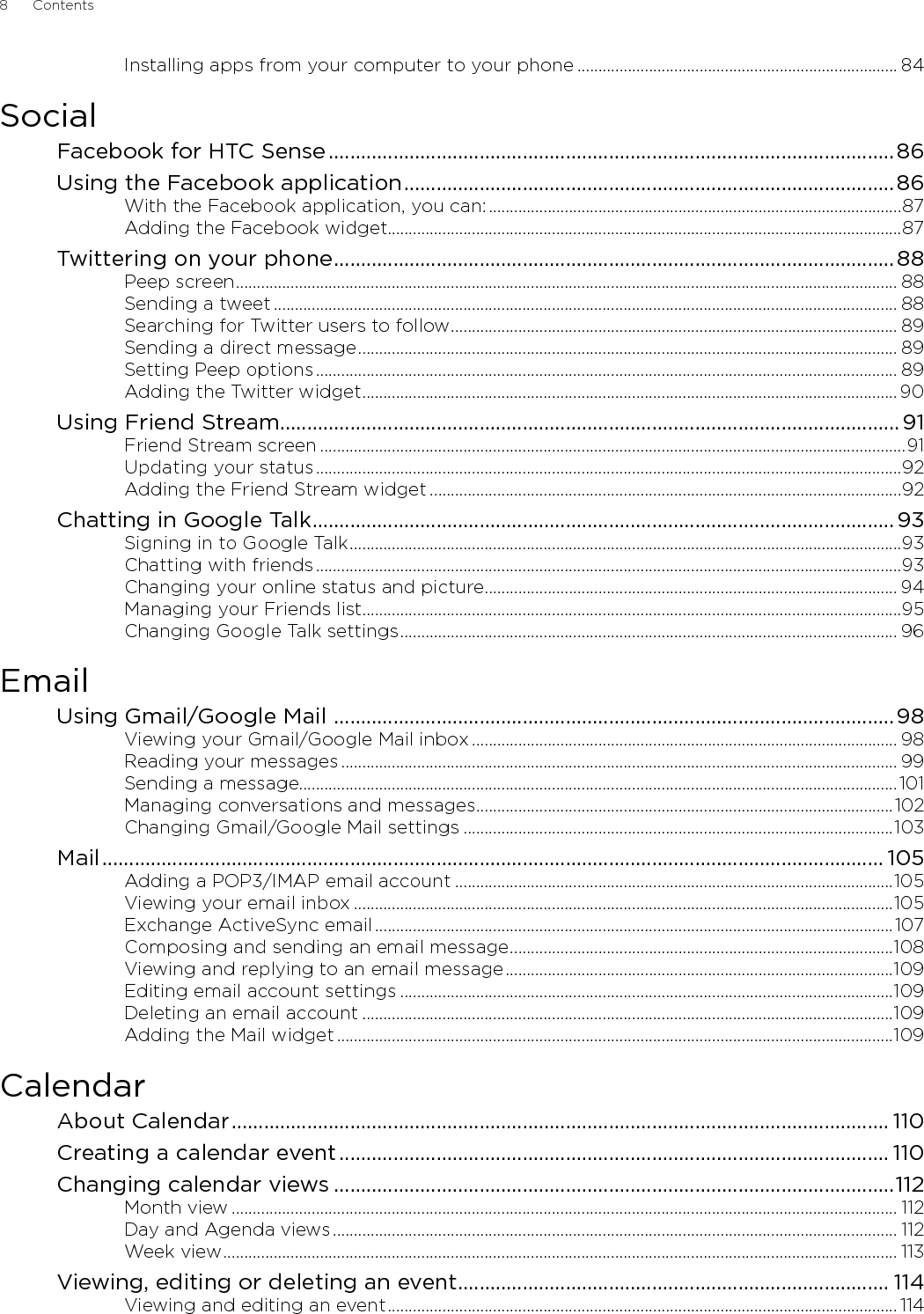 8      Contents      Installing apps from your computer to your phone ............................................................................ 84SocialFacebook for HTC Sense .........................................................................................................86Using the Facebook application ...........................................................................................86With the Facebook application, you can: ..................................................................................................87Adding the Facebook widget..........................................................................................................................87Twittering on your phone ........................................................................................................ 88Peep screen ............................................................................................................................................................. 88Sending a tweet .................................................................................................................................................... 88Searching for Twitter users to follow .......................................................................................................... 89Sending a direct message ................................................................................................................................ 89Setting Peep options .......................................................................................................................................... 89Adding the Twitter widget ...............................................................................................................................90Using Friend Stream ...................................................................................................................91Friend Stream screen ...........................................................................................................................................91Updating your status ...........................................................................................................................................92Adding the Friend Stream widget ................................................................................................................92Chatting in Google Talk ............................................................................................................ 93Signing in to Google Talk ...................................................................................................................................93Chatting with friends ...........................................................................................................................................93Changing your online status and picture .................................................................................................. 94Managing your Friends list ................................................................................................................................95Changing Google Talk settings ...................................................................................................................... 96EmailUsing Gmail/Google Mail  ........................................................................................................98Viewing your Gmail/Google Mail inbox ..................................................................................................... 98Reading your messages .................................................................................................................................... 99Sending a message..............................................................................................................................................101Managing conversations and messages ...................................................................................................102Changing Gmail/Google Mail settings ......................................................................................................103Mail ................................................................................................................................................. 105Adding a POP3/IMAP email account ........................................................................................................105Viewing your email inbox ................................................................................................................................105Exchange ActiveSync email ...........................................................................................................................107Composing and sending an email message ...........................................................................................108Viewing and replying to an email message ............................................................................................109Editing email account settings .....................................................................................................................109Deleting an email account ..............................................................................................................................109Adding the Mail widget ....................................................................................................................................109CalendarAbout Calendar .......................................................................................................................... 110Creating a calendar event ...................................................................................................... 110Changing calendar views ........................................................................................................112Month view .............................................................................................................................................................. 112Day and Agenda views ...................................................................................................................................... 112Week view ................................................................................................................................................................ 113Viewing, editing or deleting an event ................................................................................ 114Viewing and editing an event ......................................................................................................................... 114