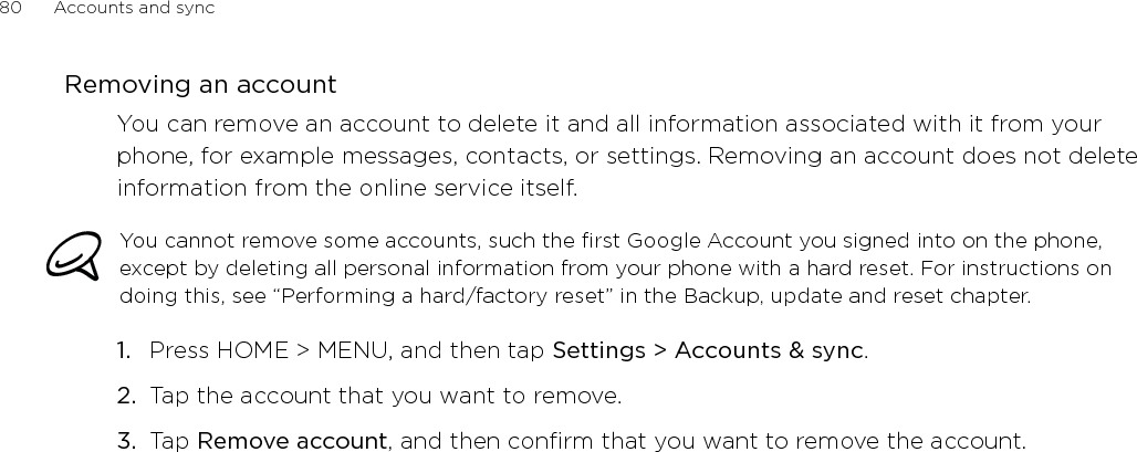 80      Accounts and sync      Removing an accountYou can remove an account to delete it and all information associated with it from your phone, for example messages, contacts, or settings. Removing an account does not delete information from the online service itself.You cannot remove some accounts, such the first Google Account you signed into on the phone, except by deleting all personal information from your phone with a hard reset. For instructions on doing this, see “Performing a hard/factory reset” in the Backup, update and reset chapter.Press HOME &gt; MENU, and then tap Settings &gt; Accounts &amp; sync. Tap the account that you want to remove.Tap Remove account, and then confirm that you want to remove the account.1.2.3.