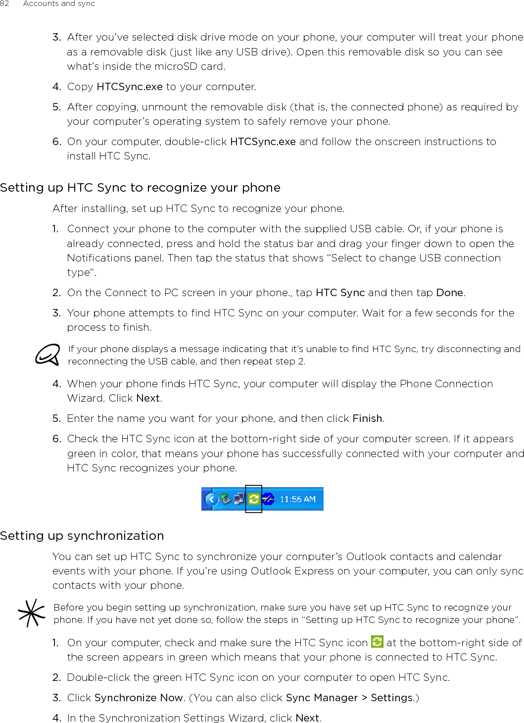 Accounts and sync      835.  In the next few dialog boxes, choose whether to sync Outlook or Outlook Express, select the type of information to sync (contacts and/or calendar), and choose to sync them automatically or manually with your phone.6.  Click Finish.HTC Sync then starts to sync your phone and your computer. Wait for the synchronization to finish.7.  A summary report is then displayed. Click Close.Setting up more sync optionsHTC Sync gives you the flexibility to set many options, such as setting a sync schedule, choosing how to resolve conflicts when the same items are found on both the phone and the computer, and more.1.  On your computer, check and make sure the HTC Sync icon   at the bottom-right side of the screen appears in green which means that your phone is connected to HTC Sync.2.  If HTC Sync is not open, double-click the green HTC Sync icon to open it.3.  Click Sync Manager &gt; Settings.4.  In the Synchronization Settings Wizard dialog box, click Manual settings.5.  From the left side of the Sync Manager Settings dialog box, click the type of setting you want to change, and then choose from the available options on the right. Settings that can be changed include the following:Contacts or Calendar folder to sync withChange this only if you have personal folders created in your Outlook and you need to sync with a personal folder. Click Contacts or Calendar on the left side of the dialog box, click the Properties button, and then choose the personal folder to sync with.Calendar events to sync withChoose the number of days of calendar events to sync. Click Calendar on the left side of the dialog box, click Properties, and then set the days under Date range.Conflict policyIn cases when the same contacts and/or calendar items exist in both your phone and your computer, choose whose data you want to keep when a conflict occurs.When to syncClick Automatic sync on the left side of the dialog box. Then choose whether to sync manually, auto sync everytime you connect your phone to your computer, or sync at a set schedule.6.  Click Apply to save the sync options you’ve selected, and then click OK.