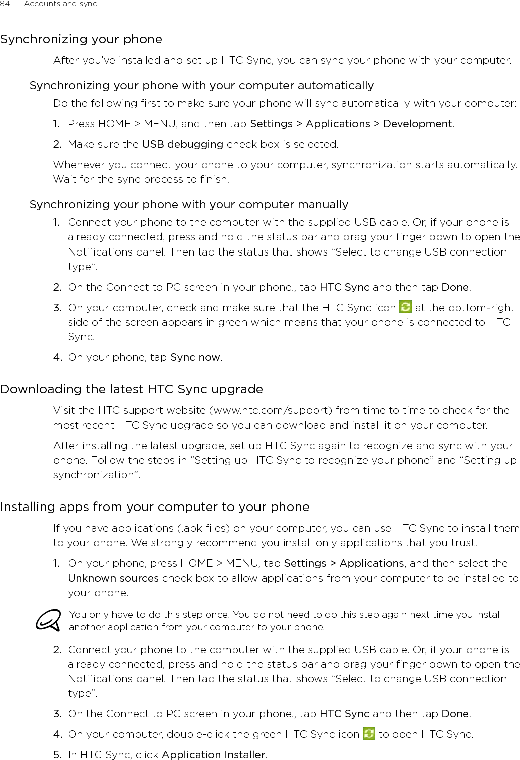 84      Accounts and sync      Synchronizing your phoneAfter you’ve installed and set up HTC Sync, you can sync your phone with your computer.Synchronizing your phone with your computer automaticallyDo the following first to make sure your phone will sync automatically with your computer:1.  Press HOME &gt; MENU, and then tap Settings &gt; Applications &gt; Development.2.  Make sure the USB debugging check box is selected.Whenever you connect your phone to your computer, synchronization starts automatically. Wait for the sync process to finish.Synchronizing your phone with your computer manuallyConnect your phone to the computer with the supplied USB cable. Or, if your phone is already connected, press and hold the status bar and drag your finger down to open the Notifications panel. Then tap the status that shows “Select to change USB connection type“.On the Connect to PC screen in your phone., tap HTC Sync and then tap Done.On your computer, check and make sure that the HTC Sync icon   at the bottom-right side of the screen appears in green which means that your phone is connected to HTC Sync. On your phone, tap Sync now.Downloading the latest HTC Sync upgradeVisit the HTC support website (www.htc.com/support) from time to time to check for the most recent HTC Sync upgrade so you can download and install it on your computer.After installing the latest upgrade, set up HTC Sync again to recognize and sync with your phone. Follow the steps in “Setting up HTC Sync to recognize your phone” and “Setting up synchronization”. Installing apps from your computer to your phoneIf you have applications (.apk files) on your computer, you can use HTC Sync to install them to your phone. We strongly recommend you install only applications that you trust.1.  On your phone, press HOME &gt; MENU, tap Settings &gt; Applications, and then select the Unknown sources check box to allow applications from your computer to be installed to your phone.You only have to do this step once. You do not need to do this step again next time you install another application from your computer to your phone.2.  Connect your phone to the computer with the supplied USB cable. Or, if your phone is already connected, press and hold the status bar and drag your finger down to open the Notifications panel. Then tap the status that shows “Select to change USB connection type“.3.  On the Connect to PC screen in your phone., tap HTC Sync and then tap Done.4.  On your computer, double-click the green HTC Sync icon   to open HTC Sync.5.  In HTC Sync, click Application Installer. 1.2.3.4.