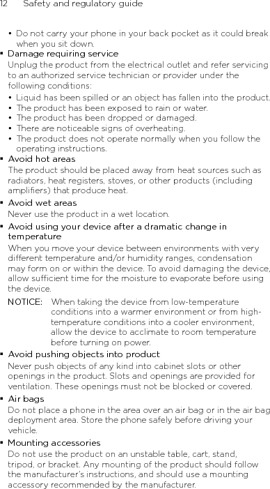 12      Safety and regulatory guideDo not carry your phone in your back pocket as it could break when you sit down.Damage requiring serviceUnplug the product from the electrical outlet and refer servicing to an authorized service technician or provider under the following conditions:Liquid has been spilled or an object has fallen into the product.The product has been exposed to rain or water.The product has been dropped or damaged.There are noticeable signs of overheating.The product does not operate normally when you follow the operating instructions.Avoid hot areasThe product should be placed away from heat sources such as radiators, heat registers, stoves, or other products (including amplifiers) that produce heat.Avoid wet areasNever use the product in a wet location.Avoid using your device after a dramatic change in temperatureWhen you move your device between environments with very different temperature and/or humidity ranges, condensation may form on or within the device. To avoid damaging the device, allow sufficient time for the moisture to evaporate before using the device.NOTICE:   When taking the device from low-temperature conditions into a warmer environment or from high-temperature conditions into a cooler environment, allow the device to acclimate to room temperature before turning on power.Avoid pushing objects into productNever push objects of any kind into cabinet slots or other openings in the product. Slots and openings are provided for ventilation. These openings must not be blocked or covered.Air bagsDo not place a phone in the area over an air bag or in the air bag deployment area. Store the phone safely before driving your vehicle.Mounting accessoriesDo not use the product on an unstable table, cart, stand, tripod, or bracket. Any mounting of the product should follow the manufacturer’s instructions, and should use a mounting accessory recommended by the manufacturer.••••••