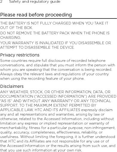 2      Safety and regulatory guidePlease read before proceedingTHE BATTERY IS NOT FULLY CHARGED WHEN YOU TAKE IT OUT OF THE BOX.DO NOT REMOVE THE BATTERY PACK WHEN THE PHONE IS CHARGING.YOUR WARRANTY IS INVALIDATED IF YOU DISASSEMBLE OR ATTEMPT TO DISASSEMBLE THE DEVICE.Privacy restrictionsSome countries require full disclosure of recorded telephone conversations, and stipulate that you must inform the person with whom you are speaking that the conversation is being recorded. Always obey the relevant laws and regulations of your country when using the recording feature of your phone.DisclaimersANY WEATHER, STOCK, OR OTHER INFORMATION, DATA, OR DOCUMENTATION (“ACCESSED INFORMATION”) ARE PROVIDED “AS IS” AND WITHOUT ANY WARRANTY OR ANY TECHNICAL SUPPORT. TO THE MAXIMUM EXTENT PERMITTED BY APPLICABLE LAW, HTC AND ITS AFFILIATES expressly disclaim any and all representations and warranties, arising by law or otherwise, related to the Accessed Information, including without limitation any express or implied representation or warranty of merchantability, fitness for a particular purpose, non-infringement, quality, accuracy, completeness, effectiveness, reliability, or usefulness. Without limiting the foregoing, it is further understood that HTC and its Affiliates are not responsible for any use or of the Accessed Information or the results arising from such use, and that you use such information at your own risk.