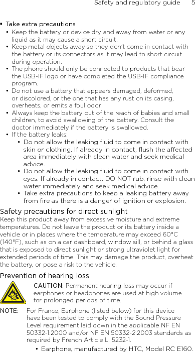 Safety and regulatory guide      5    Take extra precautionsKeep the battery or device dry and away from water or any liquid as it may cause a short circuit. Keep metal objects away so they don’t come in contact with the battery or its connectors as it may lead to short circuit during operation. The phone should only be connected to products that bear the USB-IF logo or have completed the USB-IF compliance program.Do not use a battery that appears damaged, deformed, or discolored, or the one that has any rust on its casing, overheats, or emits a foul odor. Always keep the battery out of the reach of babies and small children, to avoid swallowing of the battery. Consult the doctor immediately if the battery is swallowed. If the battery leaks: Do not allow the leaking ﬂuid to come in contact with skin or clothing. If already in contact, ﬂush the aected area immediately with clean water and seek medical advice. Do not allow the leaking ﬂuid to come in contact with eyes. If already in contact, DO NOT rub; rinse with clean water immediately and seek medical advice. Take extra precautions to keep a leaking battery away from ﬁre as there is a danger of ignition or explosion. Safety precautions for direct sunlightKeep this product away from excessive moisture and extreme temperatures. Do not leave the product or its battery inside a vehicle or in places where the temperature may exceed 60°C (140°F), such as on a car dashboard, window sill, or behind a glass that is exposed to direct sunlight or strong ultraviolet light for extended periods of time. This may damage the product, overheat the battery, or pose a risk to the vehicle.Prevention of hearing lossCAUTION: Permanent hearing loss may occur if earphones or headphones are used at high volume for prolonged periods of time.NOTE:  For France, Earphone (listed below) for this device have been tested to comply with the Sound Pressure Level requirement laid down in the applicable NF EN 50332-1:2000 and/or NF EN 50332-2:2003 standards as required by French Article L. 5232-1.Earphone, manufactured by HTC, Model RC E160.••••••••••