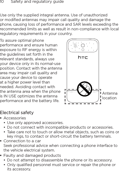 10      Safety and regulatory guideUse only the supplied integral antenna. Use of unauthorized or modified antennas may impair call quality and damage the phone, causing loss of performance and SAR levels exceeding the recommended limits as well as result in non-compliance with local regulatory requirements in your country.To assure optimal phone performance and ensure human exposure to RF energy is within the guidelines set forth in the relevant standards, always use your device only in its normal-use position. Contact with the antenna area may impair call quality and cause your device to operate at a higher power level than needed. Avoiding contact with the antenna area when the phone is IN USE optimizes the antenna performance and the battery life.Antenna locationElectrical safetyAccessoriesUse only approved accessories.Do not connect with incompatible products or accessories.Take care not to touch or allow metal objects, such as coins or key rings, to contact or short-circuit the battery terminals.Connection to a carSeek professional advice when connecting a phone interface to the vehicle electrical system.Faulty and damaged productsDo not attempt to disassemble the phone or its accessory.Only qualified personnel must service or repair the phone or its accessory. •••••