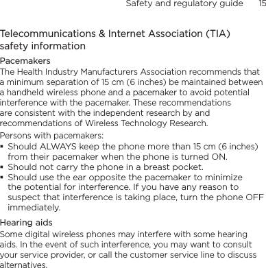 Safety and regulatory guide      15    Telecommunications &amp; Internet Association (TIA)  safety informationPacemakersThe Health Industry Manufacturers Association recommends that a minimum separation of 15 cm (6 inches) be maintained between a handheld wireless phone and a pacemaker to avoid potential interference with the pacemaker. These recommendations are consistent with the independent research by and recommendations of Wireless Technology Research. Persons with pacemakers:Should ALWAYS keep the phone more than 15 cm (6 inches) from their pacemaker when the phone is turned ON.Should not carry the phone in a breast pocket.Should use the ear opposite the pacemaker to minimize the potential for interference. If you have any reason to suspect that interference is taking place, turn the phone OFF immediately.Hearing aidsSome digital wireless phones may interfere with some hearing aids. In the event of such interference, you may want to consult your service provider, or call the customer service line to discuss alternatives.