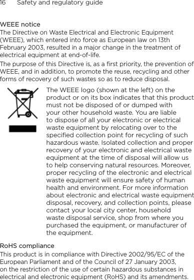 16      Safety and regulatory guideWEEE noticeThe Directive on Waste Electrical and Electronic Equipment (WEEE), which entered into force as European law on 13th February 2003, resulted in a major change in the treatment of electrical equipment at end-of-life. The purpose of this Directive is, as a first priority, the prevention of WEEE, and in addition, to promote the reuse, recycling and other forms of recovery of such wastes so as to reduce disposal.    The WEEE logo (shown at the left) on the product or on its box indicates that this product must not be disposed of or dumped with your other household waste. You are liable to dispose of all your electronic or electrical waste equipment by relocating over to the specified collection point for recycling of such hazardous waste. Isolated collection and proper recovery of your electronic and electrical waste equipment at the time of disposal will allow us to help conserving natural resources. Moreover, proper recycling of the electronic and electrical waste equipment will ensure safety of human health and environment. For more information about electronic and electrical waste equipment disposal, recovery, and collection points, please contact your local city center, household waste disposal service, shop from where you purchased the equipment, or manufacturer of the equipment.RoHS complianceThis product is in compliance with Directive 2002/95/EC of the European Parliament and of the Council of 27 January 2003, on the restriction of the use of certain hazardous substances in electrical and electronic equipment (RoHS) and its amendments.
