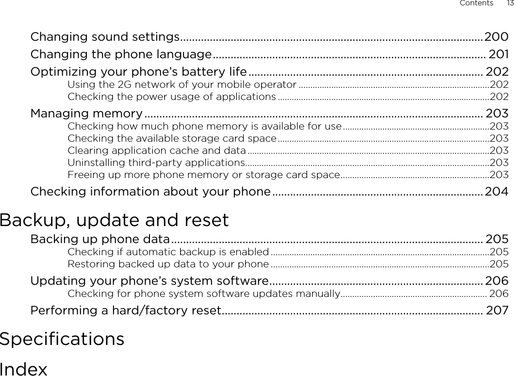 Contents      13Changing sound settings ......................................................................................................200Changing the phone language ............................................................................................ 201Optimizing your phone’s battery life ............................................................................... 202Using the 2G network of your mobile operator ..................................................................................202Checking the power usage of applications ...........................................................................................202Managing memory .................................................................................................................. 203Checking how much phone memory is available for use ...............................................................203Checking the available storage card space ...........................................................................................203Clearing application cache and data ........................................................................................................203Uninstalling third-party applications .........................................................................................................203Freeing up more phone memory or storage card space ................................................................203Checking information about your phone ....................................................................... 204Backup, update and resetBacking up phone data ......................................................................................................... 205Checking if automatic backup is enabled ..............................................................................................205Restoring backed up data to your phone ..............................................................................................205Updating your phone’s system software ........................................................................ 206Checking for phone system software updates manually ............................................................... 206Performing a hard/factory reset ........................................................................................ 207SpecificationsIndex
