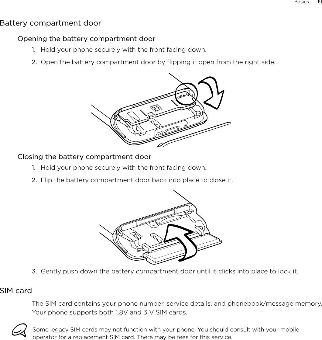Basics      19Battery compartment doorOpening the battery compartment doorHold your phone securely with the front facing down.Open the battery compartment door by flipping it open from the right side. Closing the battery compartment doorHold your phone securely with the front facing down.Flip the battery compartment door back into place to close it.3.  Gently push down the battery compartment door until it clicks into place to lock it.SIM cardThe SIM card contains your phone number, service details, and phonebook/message memory. Your phone supports both 1.8V and 3 V SIM cards.Some legacy SIM cards may not function with your phone. You should consult with your mobile operator for a replacement SIM card. There may be fees for this service.1.2.1.2.
