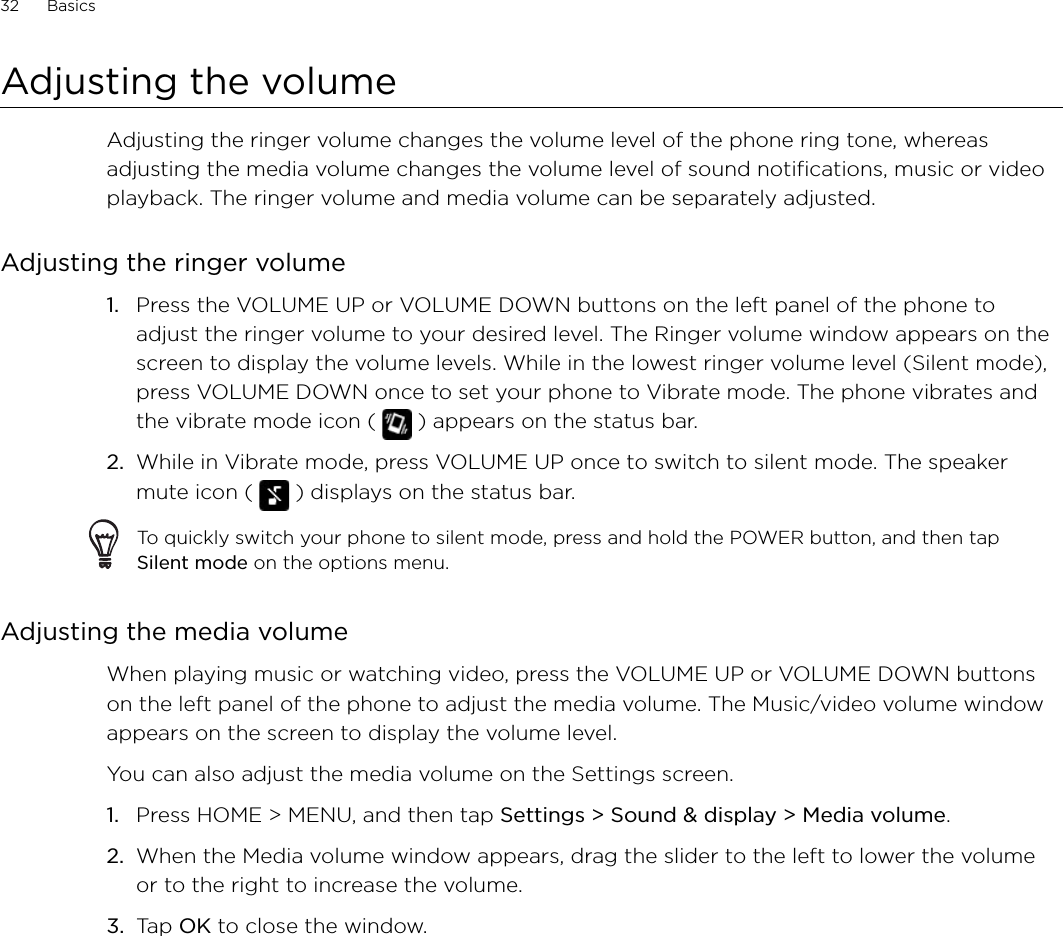 32      Basics      Adjusting the volumeAdjusting the ringer volume changes the volume level of the phone ring tone, whereas adjusting the media volume changes the volume level of sound notifications, music or video playback. The ringer volume and media volume can be separately adjusted.Adjusting the ringer volumePress the VOLUME UP or VOLUME DOWN buttons on the left panel of the phone to adjust the ringer volume to your desired level. The Ringer volume window appears on the screen to display the volume levels. While in the lowest ringer volume level (Silent mode), press VOLUME DOWN once to set your phone to Vibrate mode. The phone vibrates and the vibrate mode icon (   ) appears on the status bar.While in Vibrate mode, press VOLUME UP once to switch to silent mode. The speaker mute icon (   ) displays on the status bar.To quickly switch your phone to silent mode, press and hold the POWER button, and then tap Silent mode on the options menu.Adjusting the media volumeWhen playing music or watching video, press the VOLUME UP or VOLUME DOWN buttons on the left panel of the phone to adjust the media volume. The Music/video volume window appears on the screen to display the volume level. You can also adjust the media volume on the Settings screen. Press HOME &gt; MENU, and then tap Settings &gt; Sound &amp; display &gt; Media volume.When the Media volume window appears, drag the slider to the left to lower the volume or to the right to increase the volume.Tap OK to close the window.1.2.1.2.3.