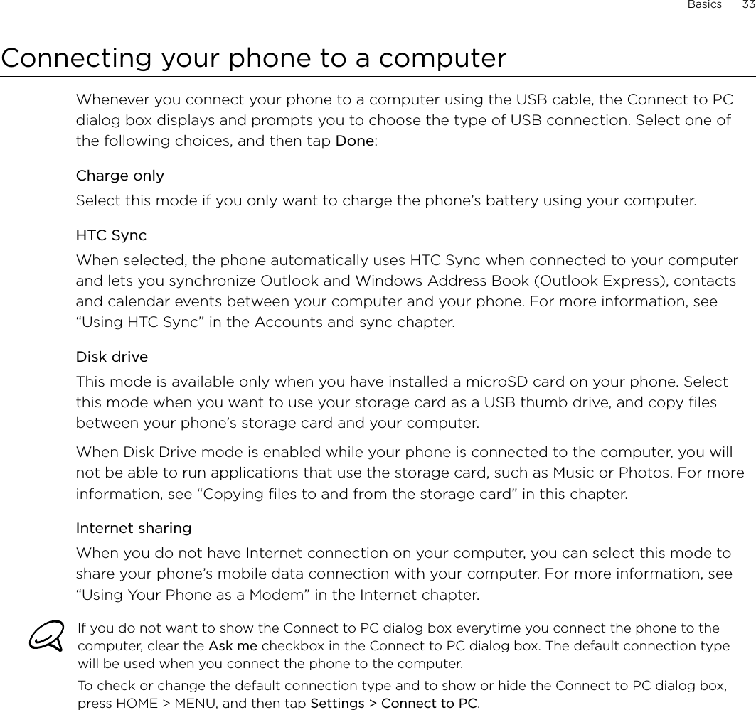 Basics      33Connecting your phone to a computerWhenever you connect your phone to a computer using the USB cable, the Connect to PC dialog box displays and prompts you to choose the type of USB connection. Select one of the following choices, and then tap Done: Charge onlySelect this mode if you only want to charge the phone’s battery using your computer. HTC SyncWhen selected, the phone automatically uses HTC Sync when connected to your computer and lets you synchronize Outlook and Windows Address Book (Outlook Express), contacts and calendar events between your computer and your phone. For more information, see “Using HTC Sync” in the Accounts and sync chapter.Disk driveThis mode is available only when you have installed a microSD card on your phone. Select this mode when you want to use your storage card as a USB thumb drive, and copy files between your phone’s storage card and your computer.When Disk Drive mode is enabled while your phone is connected to the computer, you will not be able to run applications that use the storage card, such as Music or Photos. For more information, see “Copying files to and from the storage card” in this chapter.Internet sharingWhen you do not have Internet connection on your computer, you can select this mode to share your phone’s mobile data connection with your computer. For more information, see “Using Your Phone as a Modem” in the Internet chapter.If you do not want to show the Connect to PC dialog box everytime you connect the phone to the computer, clear the Ask me checkbox in the Connect to PC dialog box. The default connection type will be used when you connect the phone to the computer. To check or change the default connection type and to show or hide the Connect to PC dialog box, press HOME &gt; MENU, and then tap Settings &gt; Connect to PC.