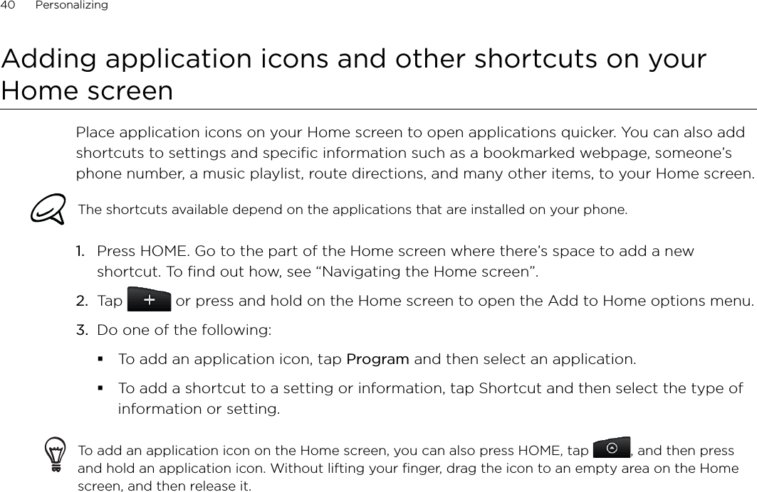 40      Personalizing      Adding application icons and other shortcuts on your Home screenPlace application icons on your Home screen to open applications quicker. You can also add shortcuts to settings and specific information such as a bookmarked webpage, someone’s phone number, a music playlist, route directions, and many other items, to your Home screen.The shortcuts available depend on the applications that are installed on your phone.Press HOME. Go to the part of the Home screen where there’s space to add a new shortcut. To find out how, see “Navigating the Home screen”.Tap   or press and hold on the Home screen to open the Add to Home options menu.Do one of the following:To add an application icon, tap Program and then select an application.To add a shortcut to a setting or information, tap Shortcut and then select the type of information or setting.To add an application icon on the Home screen, you can also press HOME, tap  , and then press and hold an application icon. Without lifting your finger, drag the icon to an empty area on the Home screen, and then release it.1.2.3.